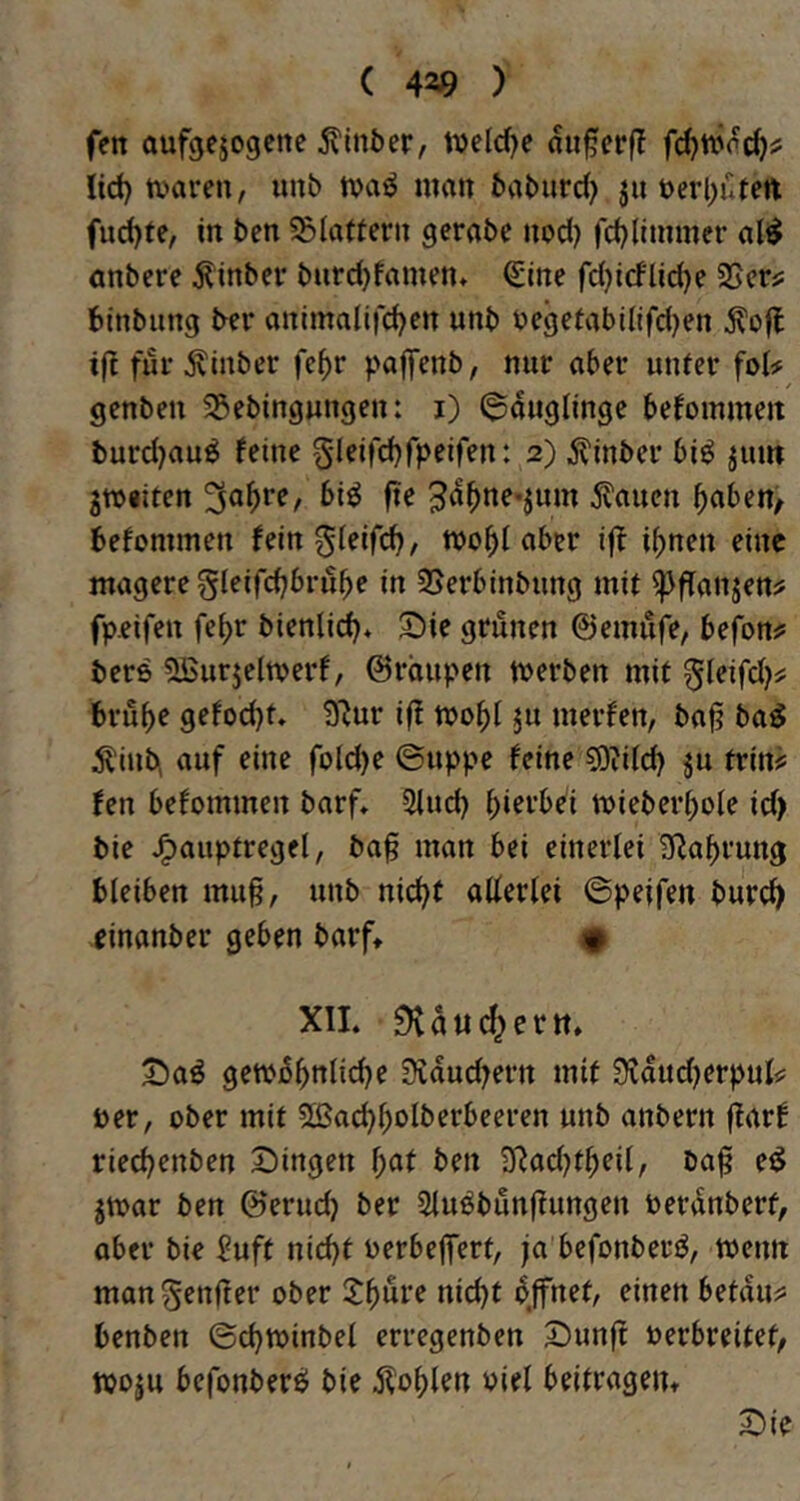 ( 420 ) fen aufgejogcne 5?ln5er, tDeId)e au^crff Itd) tvaren, unb tvaö matt baburd} ju t)erl)utett fud)fe, in ben SBIatteru gerabe iiod) fc^limmer ali^ anbere ^inbcr burdjfrtmm* Qiine fd)idlid)e SScrj; tinbung ber animatifdjett unb begefabi(ifd)en ifl fui-^inber fe^r paffenb, nur aber unter foU genben 5Sebtngungen: i) Säuglinge befoinmeit burd)auö feine 01eifd)fpeifen: 2) ^inber bi^ jum jWiiten 3d^ne-jum Saiten b^ben^ befonnnen feingieifi^, »ob! aber ifi ihnen eine magere gleifcbbrube in 5>erbinbung mit fpeifeu febr bienlid)« 2)ie grünen ©einufe/ befon? bere ^urjeltverf, ©rciupen n>erben mit 0leifd}# brubf gefoebt» iJ^ur iff mobt merfen, ba<? ba^ ^inb, auf eine fold)e ©uppc feine s9?i(cb ju trin# fen befommen barf, 3iucb mieberbole id) bie J^auptregel, ba§ man bei einerlei S^abrung bleiben muß, unb nidjf allerlei ©peifen bureb einanber geben barf» • XIL ^diicbertt* 5!)aö gembbttlicbe Slducbern mit 9Jdud)erpul<: Der, ober mit 5lßacbbolberbeeren unb anbern jfarf rieebenben 2)ingen f)at ben baß ed jmar ben ©erud} ber Slu^bunßungen toerdnberf, aber bie Suft nicht oerbeßert, ja befonberjJ, wenn mangenßer ober «iebt dffnet, einen betduj: benben ©cbminbel erregenben Sunjt verbreitet, woju befonberö bie j^oblen viel beitragem 3^ie