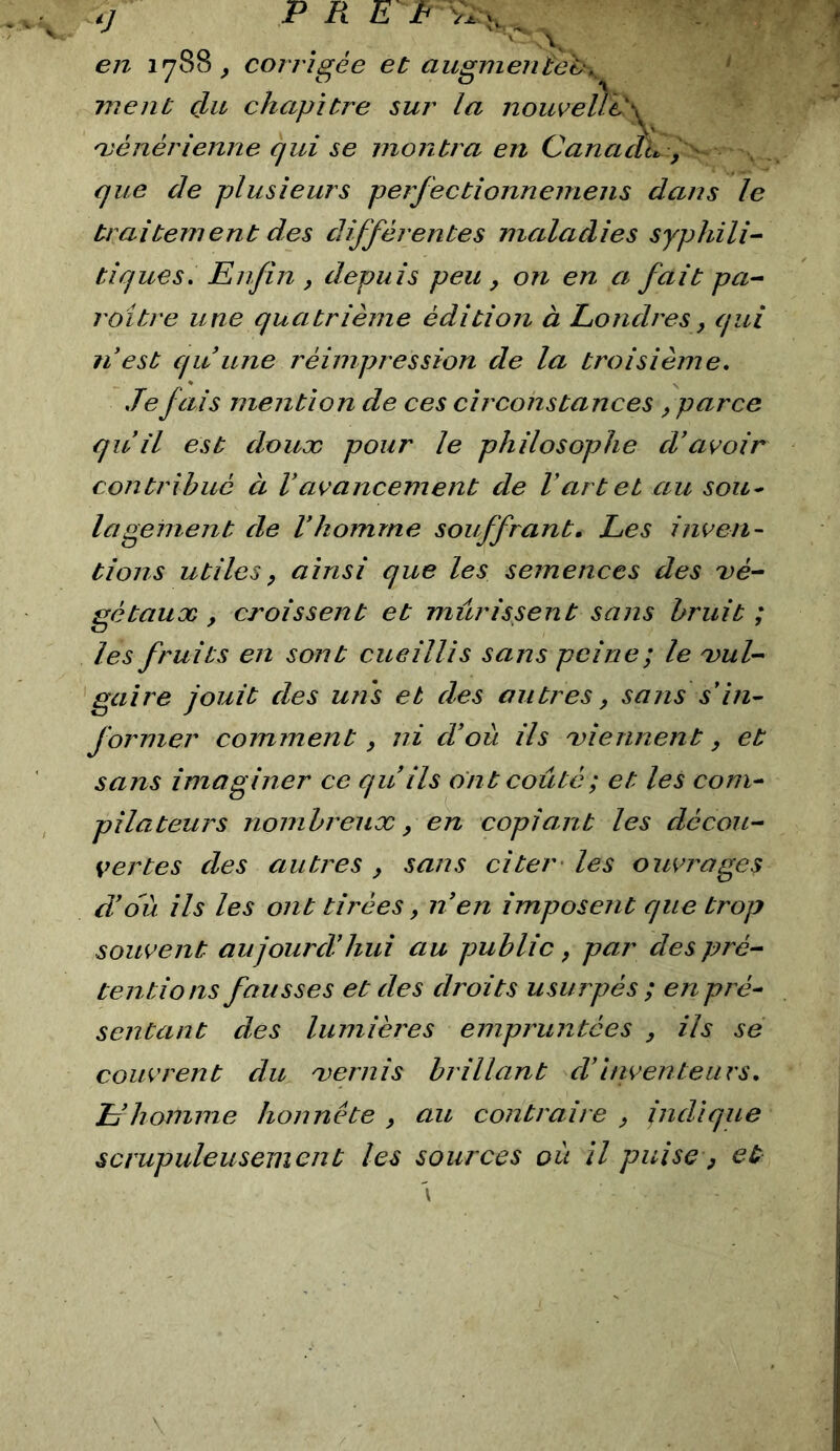 '  A. en 1788^ corrigée et aiigmen£e'e\ ‘ ment çLu chapitre sur la nouveÙ'e'\ 'vénérienne qui se montra en Canaalt, i ' que de plusieurs perfectionnemens dans le traitement des différentes maladies syphili- tiques. Enfin , depuis peu , on en a fait pa- raître une quatrième édition à Londres, qui n est quune réimpression de la troisième. .Tefais mention de ces circonstances , parce qu il est douæ pour le philosophe d'avoir contribué à Vavancement de Vart et au sou^ lagenient de Vhomme souffrant. Les inven- tions utiles J ainsi que les semences des vé- gétaux , croissent et mûrissent sans bruit ; les fruits en sont cueillis sans peine; le vul- gaire jouit des uns et des autres, sans s in- former comment, ni cToit ils viennent, et sans imaginer ce qu ils ont coûté ; et les com- pilateurs nombreux y en copiant les décou- vertes des autres , sans citer' les ouvrages d'où ils les ont tirées, n'en imposent que trop souvent aujourd'hui au public y par des pré- tentions fausses et des droits usurpés ; en pré- sentant des lumières empruntées y ils se couvrent du vernis brillant cTinventeurs. L'homme honnête y au contraire y indique scrupuleusement les sources où il puise y et \
