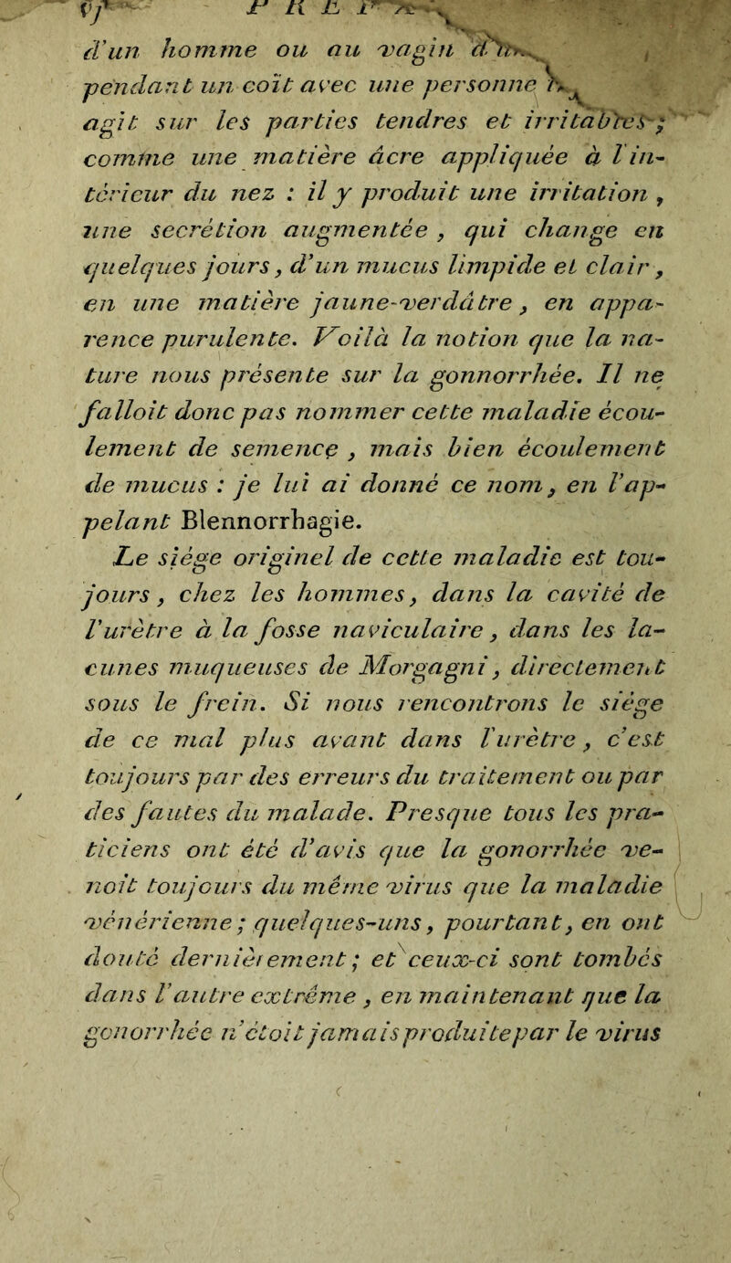 d’un homme ou au a^'agiii -pendant un colt avec une personne agit sur les parties tendres et irritabtcS^^ comme une matière âcre appliquée à l in^ ter leur du nez : il y produit une irritation y une secrétion augmentée , qui change en quelques jours, d’un mucus limpide et clair , en une matière jaune-verdâtre, en appa- rence purulente. V^oilà la notion que la na- ture nous présente sur la gonnorrhée. Il ne fallait donc pas nommer cette maladie écou-^ lement de semence , mais bien écoulement lie mucus : je lui ai donné ce nom^ en l’ap- pelant Blennorrhagie. Le siège originel de cette maladie est tou- jours, chez les hommes, dans la cavité de l'urètre à la fosse naviculaire, dans les la- cunes muqueuses de Morgagni, dlrectemeut sous le frein. Si nous rencontrons le siège de ce mal plus avant dans T urètre, c’est toujours par des erreurs du traitement ou par des fautes du malade. Presque tous les pra- ticiens ont été d’avis que la gonorrhée ve- nait toujours du même virus que la maladie vénérienne ; quelques-uns, pourtant, en ont douté dernièf ement ; et ceux-ci sont tombés dans rautre extrême , en maintenant que la gonorrhée n’ctoit jamais produite par le virus
