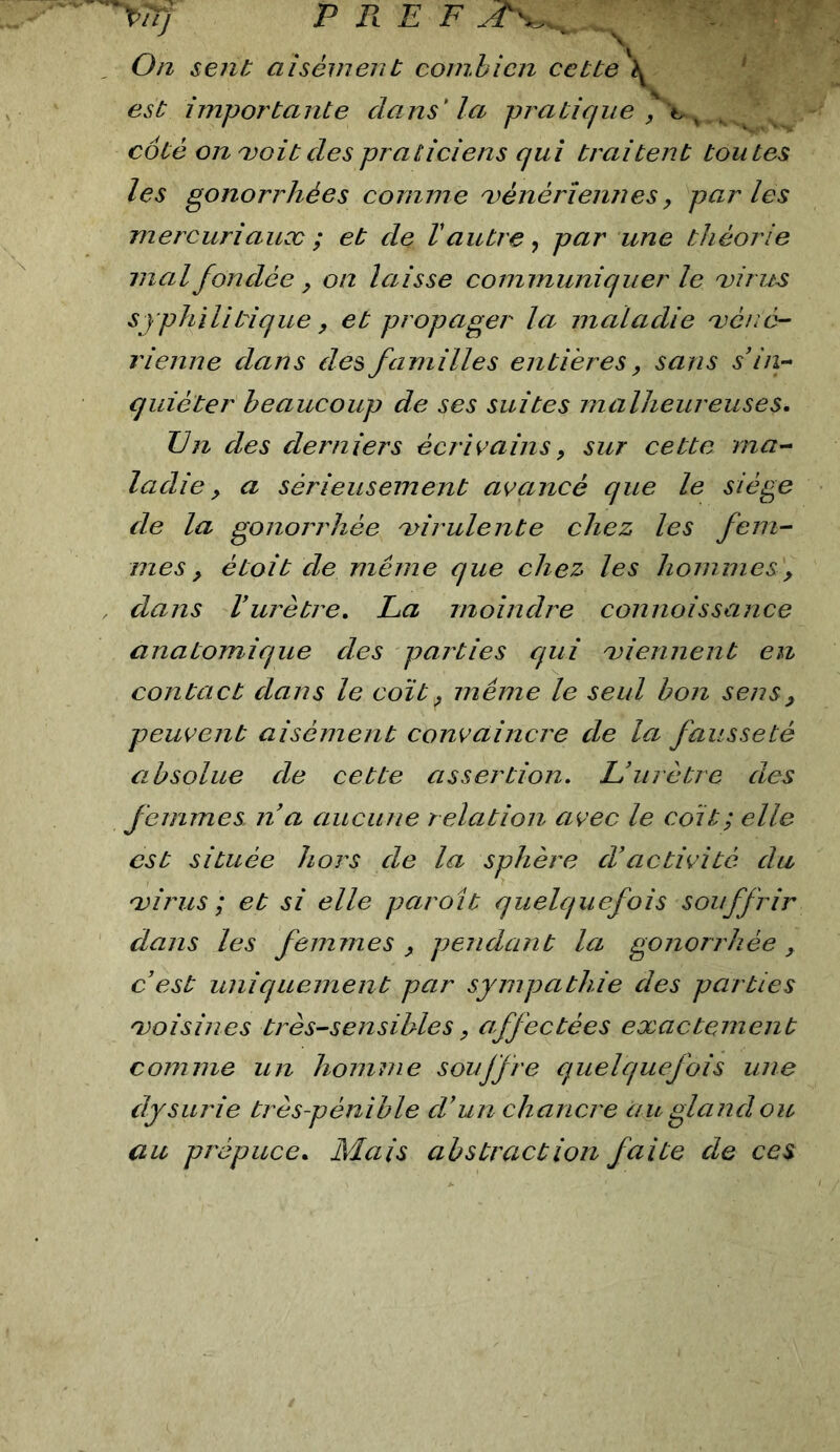 '^TTj P RE F , 0/2 sent aisément cornhicn cette A ^ est importante dans' la pratique \ - coté onmoit des praticiens qui ti'aitent toutes les gonorrhées comme vénériennes, parles mercuriaux ; et de Vautre ^ par une théorie mal fondée y on laisse communiquer le virus syphilitique, et propager la maladie véné- rienne dans des familles entières, sans s iii- quiéter beaucoup de ses suites malheureuses. On des derniers écrivains y sur cette ma- ladie y a sérieusement avancé que le siège de la gonorrhée virulente chez les fem- mes y étoit de même que chez les hommes, , dans Vurèti'e. Oa moindre connaissance anatomique des parties qui viennent en contact dans le coït y même le seul bon sens y peuvent aisément convaincre de la fausseté absolue de cette assertion. L’urètre des femmes na aucune relation avec le coït; elle est située hors de la sphère d’activité da virus ; et si elle parait quelquefois souffrir dans les femmes y pendant la gonorrhée y c est uniquement par sympathie des parties voisi/ies très-sensibles y affectées exactement comme un homme soujfre quelquefois une dysurie très-pénible d'un chaneve au gland ou au prépuce. Mais abstraction faite de ces