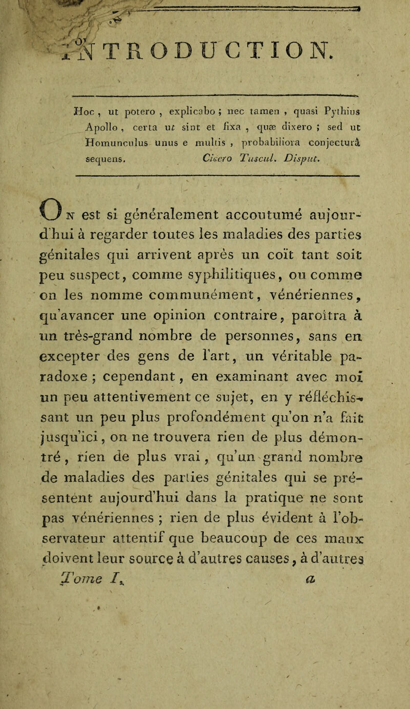 TRODUGTION. Hoc , ut potero , explicabo ; iiec taraen , quasi Pythius Apollo , certa u^ sint et fixa , quæ dixero ; sed ut Homunculus unus e niultis , probabiliora conjecturé sequens. Ciaero Tuscid. Disput. O N est si généralement accoutumé aujour- d’hui à regarder toutes les maladies des parties génitales qui arrivent après un coït tant soit peu suspect, comme syphilitiques, ou comme on les nomme communément, vénériennes, qu’avancer une opinion contraire, paroitra à un très-grand nombre de personnes, sans en excepter des gens de l’art, un véritable pa- radoxe ; cependant, en examinant avec moi un peu attentivement ce sujet, en y réfléchis-* sant un peu plus profondément qu’on n’a fait jusqu’ici, on ne trouvera rien de plus démon- tré , rien de plus vrai, qu’un grand nombre de maladies des parties génitales qui se pré- sentént aujourd’hui dans la pratique ne sont pas vénériennes ; rien de plus évident à l’ob- servateur attentif que beaucoup de ces maux doivent leur source à d’autres causes, à d’autres Tome a