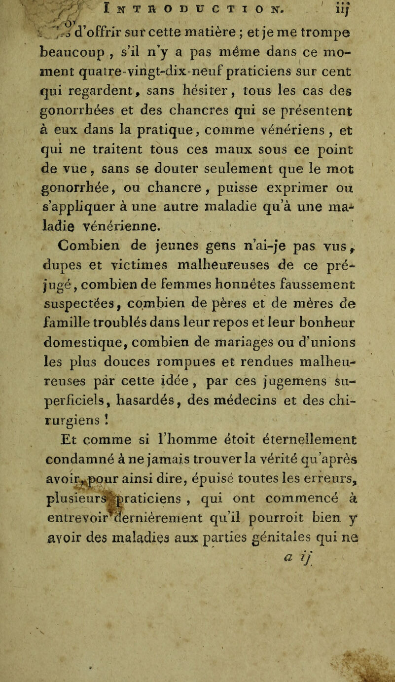 Introduction. u; , 'r? d’offrir sur cette matière ; et je me trompe beaucoup , s’il n’y a pas meme dans ce mo- ment quatre-vingt-dix-neuf praticiens sur cent qui regardent, sans hésiter, tous les cas des gonorrhées et des chancres qui se présentent à eux dans la pratique, comme vénériens , et qui ne traitent tous ces maux sous ce point de vue, sans se douter seulement que le mot gonorrhée, ou chancre , puisse exprimer ou s’appliquer à une autre maladie qu’à une ma-^ ladie vénérienne. Combien de jeunes gens n’ai-je pas vus, dupes et victimes malheureuses de ce pré- jugé, combien de femmes honnêtes faussement suspectées, combien de pères et de mères de famille troublés dans leur repos et leur bonheur domestique, combien de mariages ou d’unions les plus douces rompues et rendues malheu- reuses par cette idée, par ces jugemens su- peihciels, hasardés, des médecins et des chi- rurgiens î Et comme si l’homme étoit éternellement condamné à ne jamais trouver la vérité qu’après avoir^pur ainsi dire, épuisé toutes les erreurs, plusieur^feraticiens , qui ont commencé à entrevoir^erniérement qu’il pourroit bien y avoir des maladies aux parties génitales qui ne a ij
