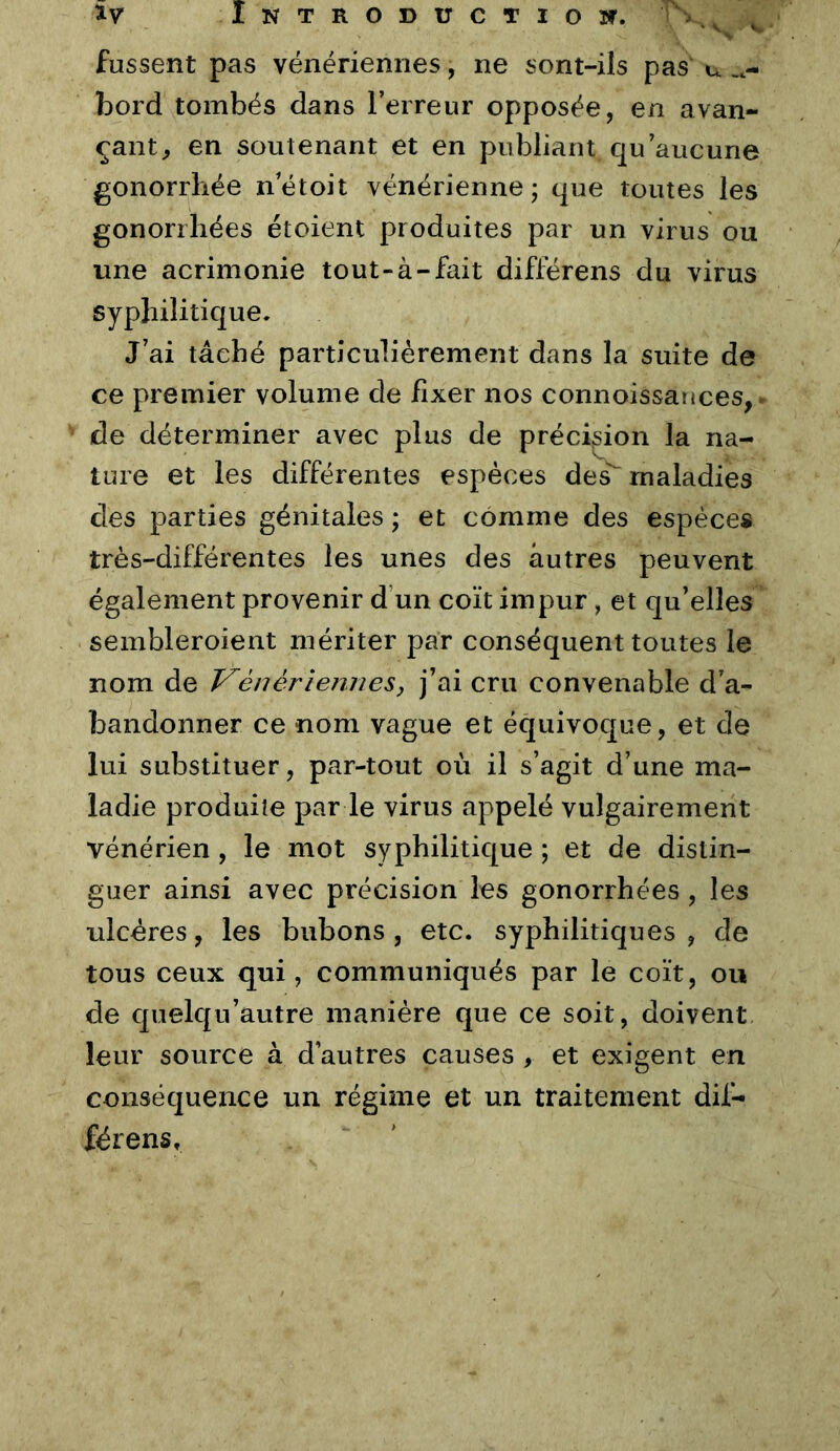 fussent pas vénériennes, ne sont-ils pas u bord tombés dans l’erreur opposée, en avan- çant^ en soutenant et en publiant qu’aucune gonorrhée n’étoit vénérienne; que toutes les gonorrhées étoient produites par un virus ou une acrimonie tout-à-fait différons du virus syphilitique. J’ai tâché particuliérement dans la suite de ce premier volume de fixer nos connoissances, ^ de déterminer avec plus de préci;sion la na- ture et les différentes espèces des^ maladies des parties génitales ; et comme des espèces très-différentes les unes des autres peuvent également provenir d’un coït impur, et qu’elles sembleroient mériter par conséquent toutes le nom de Vénériennesj j’ai cru convenable d’a- bandonner ce nom vague et équivoque, et de lui substituer, par-tout où il s’agit d’une ma- ladie produite par le virus appelé vulgairement vénérien, le mot syphilitique ; et de distin- guer ainsi avec précision les gonorrhées , les ulcères, les bubons, etc. syphilitiques, de tous ceux qui, communiqués par le coït, ou de quelqu’autre manière que ce soit, doivent leur source à d’autres causes , et exigent en conséquence un régime et un traitement dif- férens»