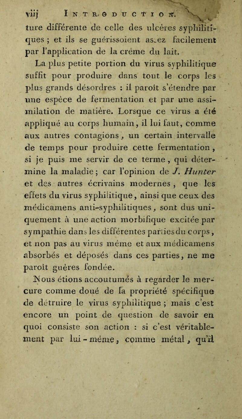 tiire différente de celle des ulcères sypliiîitî- ques ; et ils se guérissoient as^ez facilement par rappiication de la crème du lait. La plus petite portion du virus syphilitique suffit pour produire dans tout le corps les plus grands désordres : il paroît s’étendre par une espèce de fermentation et par une assi- milation de matière. Lorsque ce virus a été appliqué au corps humain, il lui faut, comme aux autres contagions, un certain intervalle de temps pour produire cette fermentation , si je puis me servir de ce terme , qui déter- mine la maladie ; car l’opinion de /. Hunier et des autres écrivains modernes, que les effets du virus syphilitique, ainsi que ceux des médicamens anti-syphilitiques, sont dus uni- quement à une action morbifique excitée par sympathie dans les différentes pariies du corps, et non pas au virus même et aux médicamens absorbés et déposés dans ces parties, ne me paroit guéres fondée. JNous étions accoutumés à regarder le mer- cure comme doué de la propriété spécifique de détruire le virus syphilitique ; mais c’est encore un point de question de savoir en quoi consiste son action : si c’est véritable- ment par lui - même, comme métal, qu’il
