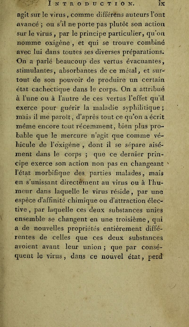 agît sur le virus , comme différens auteurs l’ont avancé ; ou s’il ne porte pas plutôt son action sur le virus , par le principe particulier, qu’on nomme oxigéne , et qui se trouve combiné avec lui dans toutes ses diverses préparations. On a parlé beaucoup des vertus évacuantes, stimulantes, absorbantes de ce métal, et sur- tout de son pouvoir de produire un certain état cachectique dans le corps. On a attribué à l’une ou à l’autre de ces vertus l’effet qu’il exerce pour guérir la maladie syphilitique ; mais il me paroît, d’après tout ce qu’on a écrit meme encore tout récemment, bien pins pro- bable que le mercure n’agit que comme vé- hicule de î’o'xigéne , dont il se sépare aisé- ment dans le corps ; que ce dernier prin- cipe exerce son action non pas en changeant ' l’état morbifique des parties malades, mais en s’unissant directement au virus ou à l’hu- meur dans laquelle le virus réside, par une espèce d’affinité chimique ou d’attraction élec- tive , par laquelle ces deux substances unies ensemble se changent en une troisième, qui a de nouvelles propriétés entièrement diffé- rentes de celles que ces deux substances avoient avant leur union ; que par consé- quent le virus, dans ce nouvel état, perd'