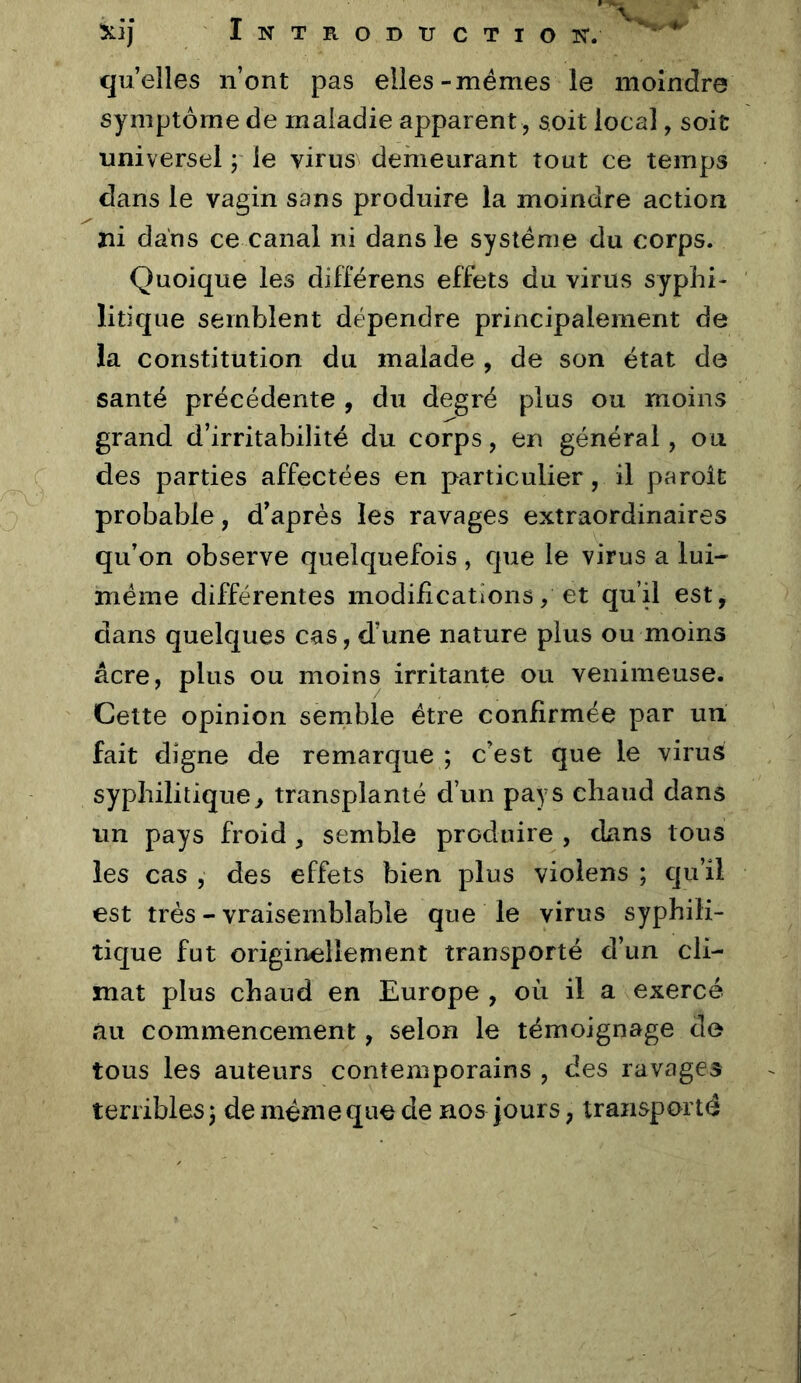 XI] NTRODTJCTIOIS'. quelles n’ont pas elles-memes le moindre symptôme de maladie apparent, soit local, soit universel ; le vi^us^ demeurant tout ce temps dans le vagin sans produire la moindre action ni dans ce canal ni dans le système du corps. Quoique les différens effets du virus syphi- litique semblent dépendre principalement de la constitution du malade , de son état de santé précédente , du degré plus ou moins grand d’irritabilité du corps, en général, ou des parties affectées en particulier, il paroît probable, d’après les ravages extraordinaires qu’on observe quelquefois, que le virus a lui- méme différentes modifications/ et qu’il est, dans quelques cas, d’une nature plus ou moins âcre, plus ou moins irritante ou venimeuse. Cette opinion semble être conhrmée par un fait digne de remarque ; c’est que le virus syphilitique, transplanté d’un pays chaud dans un pays froid , semble produire , dans tous les cas , des effets bien plus violens ; qu’il est très - vraisemblable que le virus syphili- tique fut originellement transporté d’un cli- mat plus chaud en Europe , où il a exercé au commencement, selon le témoignage do tous les auteurs contemporains , des ravages