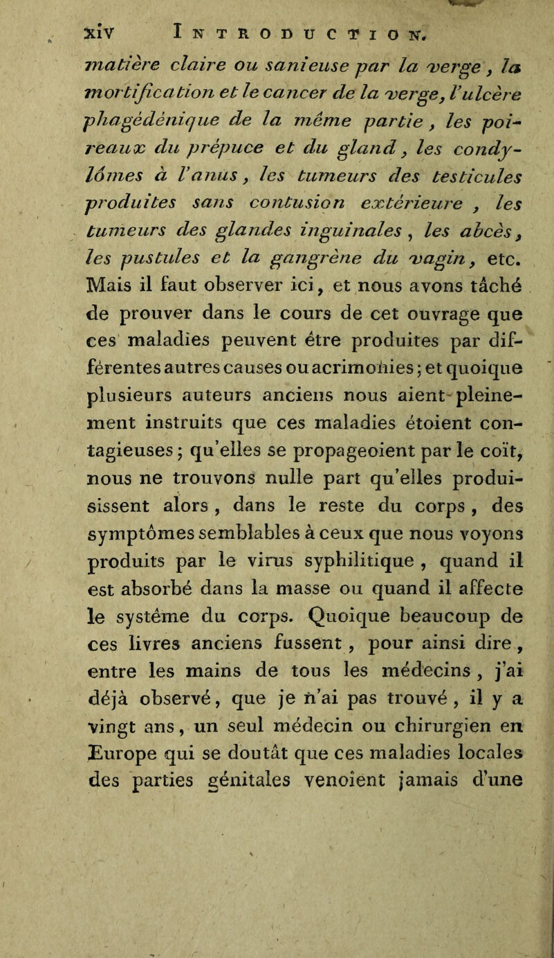 matière claire ou sanieuse par la 'verge, la mortification et le cancer de la ^erge, Vulcère pliagédénique de la même partie , les poî^ reaux du prépuce et du gland ^ les condy- lomes à Vanus y les tumeurs des testicules produites sans contusion extérieure y les tumeurs des glandes inguinales ^ les abcès, les pustules et la gangrène du 'vagin, etc. Mais il faut observer ici, et nous avons tâché de prouver dans le cours de cet ouvrage que ces maladies peuvent être produites par dif- férentes autres causes ou acrimoiiies ; et quoique plusieurs auteurs anciens nous aient-pleine- ment instruits que ces maladies étoient con- tagieuses ; qu’elles se propageoient par le coït, nous ne trouvons nulle part qu’elles produi- sissent alors , dans le reste du corps , des symptômes semblables à ceux que nous voyons produits par le virus syphilitique , quand il est absorbé dans la masse ou quand il affecte le système du corps. Quoique beaucoup de ces livres anciens fussent, pour ainsi dire , entre les mains de tous les médecins , j’ai déjà observé, que je ïi’ai pas trouvé, il y a vingt ans, un seul médecin ou chirurgien en Europe qui se doutât que ces maladies locales des parties génitales venoîent jamais d’une