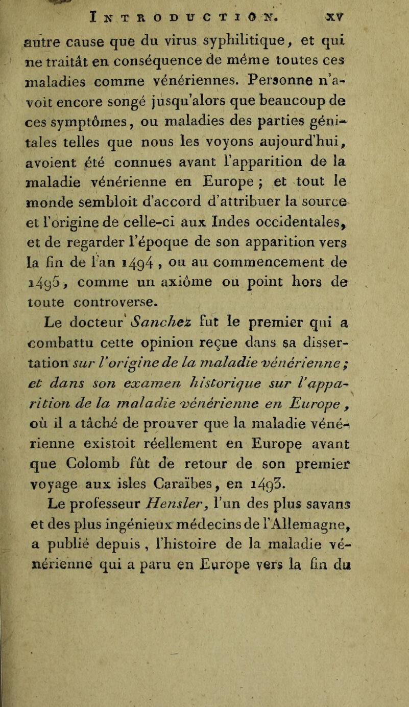 autre cause que du virus syphilitique, et qui ne traitât en conséquence de meme toutes ces maladies comme vénériennes. Personne n’a-^ voit encore songé jusqu’alors que beaucoup de ces symptômes, ou maladies des parties géni-^ taies telles que nous les voyons aujourd’hui, avoient été connues avant l’apparition de la maladie vénérienne en Europe 5 et tout le monde sembloit d’accord d’attribuer la source et l’origine de celle-ci aux Indes occidentales, et de regarder l’époque de son apparition vers la fin de fan i494 > ou au commencement de 1495 > comme un axiome ou point hors de toute controverse. Le docteur' Sanchez fut le premier qui a combattu cette opinion reçue dans sa disser- tation sur Vorigine de la maladie 'vénérienne ; et; dans son examen historique sur Vappa^- rîtion de la maladie xénérienne en Europe , où il a tâché de prouver que la maladie véné-i rienne existoit réellement en Europe avant que Colomb fût de retour de son premier voyage aux isles Caraïbes, en i493. Le professeur Hensler^ l’un des plus savans et des plus ingénieux médecins de l’Allemagne, a publié depuis , l’histoire de la maladie vé- nérienne qui a paru en Europe vers la fin du