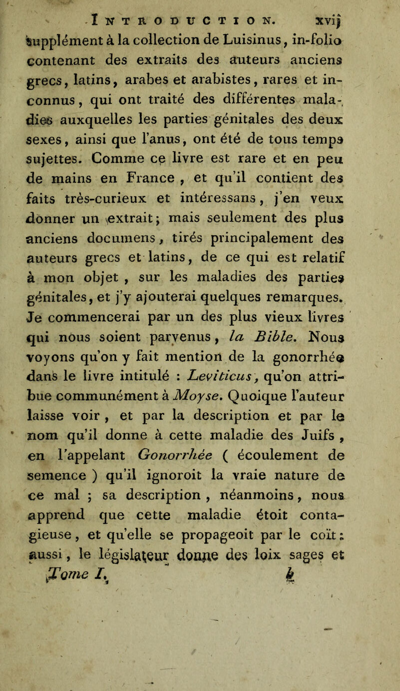 ^Supplément à la collection de Luisinus, in-folio contenant des extraits des auteurs anciens grecs, latins, arabes et arabistes, rares et in- connus , qui ont traité des différentes mala- dies auxquelles les parties génitales des deux sexes, ainsi que l’anus, ont été de tous temps sujettes. Comme ce livre est rare et en peu de mains en France , et qu’il contient des faits très-curieux et intéressans, j’en veux donner un ^extrait ; mais seulement des plus anciens documens, tirés principalement des auteurs grecs et latins, de ce qui est relatif à mon objet , sur les maladies des parties génitales, et j’y ajouterai quelques remarques. Je commencerai par un des plus vieux livres qui nous soient parvenus, la Bible, Nous voyons qu’on y fait mention de la gonorrbéo dans le livre intitulé : Levltiens, qu’on attri- bue communément à Moyse, Quoique Fauteur laisse voir , et par la description et par le • nom qu’il donne à cette maladie des Juifs , en l’appelant Gonorrhée ( écoulement de semence ) qu’il ignoroit la vraie nature de ce mal ; sa description , néanmoins, nous apprend que cette maladie étoit conta- gieuse , et quelle se propageoit par le coït ; aussi, le législateur doime des ioix sages et .Tome I.^ k