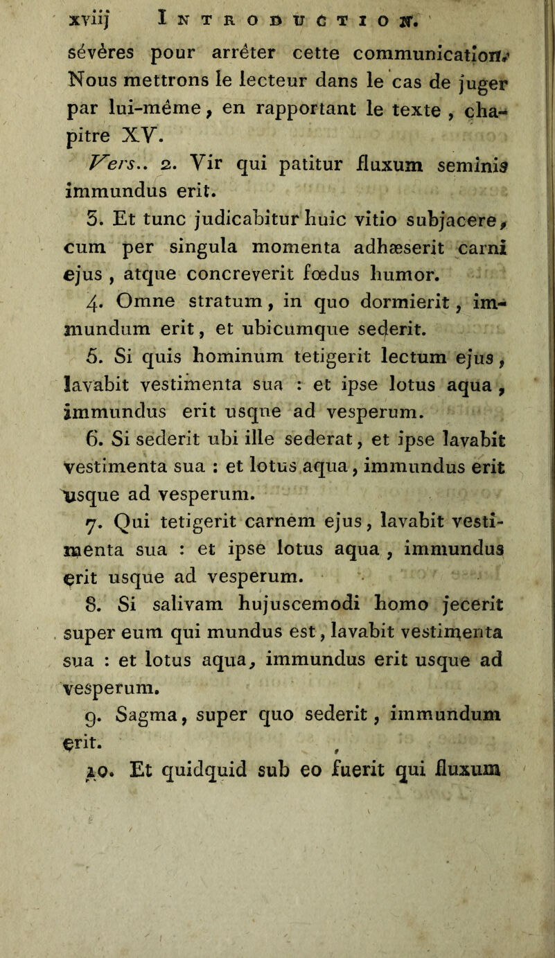 XYlij ÎNTROBtrCTIOlT. sévères pour arrêter cette communicatîoiï#^ Nous mettrons le lecteur dans le cas de juger par lui-méme, en rapportant le texte , cha- pitre XV. Vers,, 2. Vir qui patitur fluxum seminisr îmmundus erit. 5. Et tune judicabitur huic vîtio subjacere^ cum per singula momenta adhæserit carni ejus , atque concreverit fœdus humor. 4. Omne stratum, in quo dormierit, îm- niundum erit , et ubicumque sederit. 5. Si quis hominum tetigerit lectum ejus, lavabit vestimenta sua : et ipse lotus aqua , immundus erit usqne ad vesperum. 6. Si sederit ubi ille sederat, et ipse lavabit vestimenta sua : et lotus aqua, immundus erit Vsque ad vesperum. 7. Qui tetigerit carnem ejus, lavabit vestî- naenta sua : et ipse lotus aqua , immundus çrit usque ad vesperum. 8. Si salivam hujuscemodi bomo jecerit super eum qui mundus est, lavabit vestiruenta sua : et lotus aqua, immundus erit usque ad vesperum, g. Sagma, super quo sederit, immundum çrit. zo. Et quidquid sub eo fuerit qui fluxum