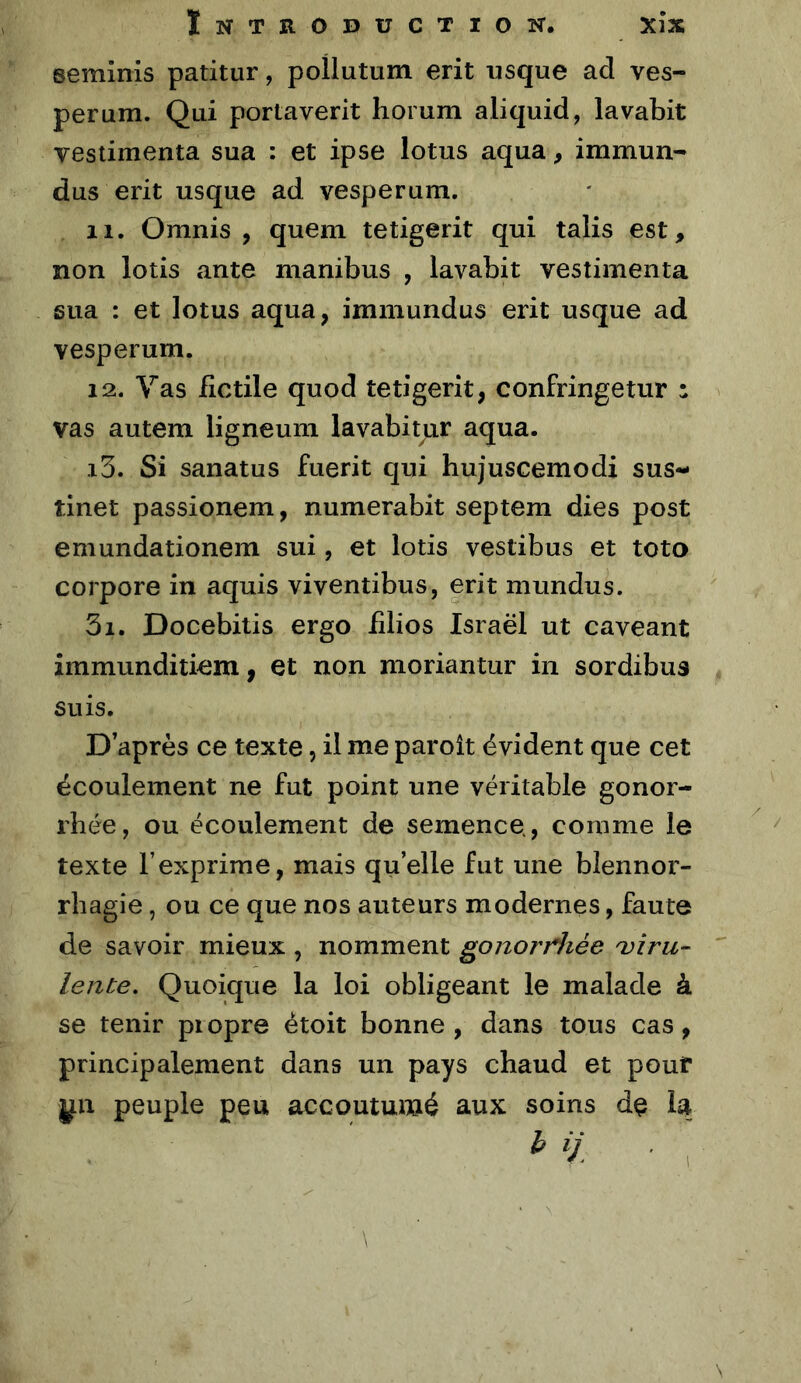 seminis patitur, pollutum erit usque ad ves- perum. Qui portaverit horum aliquid, lavabit vestimenta sua : et ipse lotus aqua, immun- dus erit usque ad vesperuni. 11. Omnis , quem tetigerit qui talis est, non lotis ante manibus , lavabit vestimenta sua : et lotus aqua, immundus erit usque ad vesperum. 12. Vas iictile quod tetigerit, confringetur : vas autem ligneum lavabitur aqua. 13. Si sanatus fuerit qui hujuscemodi sus- tinet passionem, numerabit septem dies post emundationem sui, et lotis vestibus et toto corpore in aquis viventibus, erit mundus. 3i. Docebitis ergo iilios Israël ut caveant immunditiem, et non moriantur in sordibua suis. D’après ce texte, ü me paroît évident que cet écoulement ne fut point une véritable gonor- rhée, ou écoulement de semence., comme le texte l’exprime, mais qu’elle fut une blennor- rhagie , ou ce que nos auteurs modernes, faute de savoir mieux , nomment gonorriiée 'viru- lente, Quoique la loi obligeant le malade à se tenir piopre ètoit bonne, dans tous cas, principalement dans un pays chaud et pouf j^n peuple peu accoutumé aux soins dç la