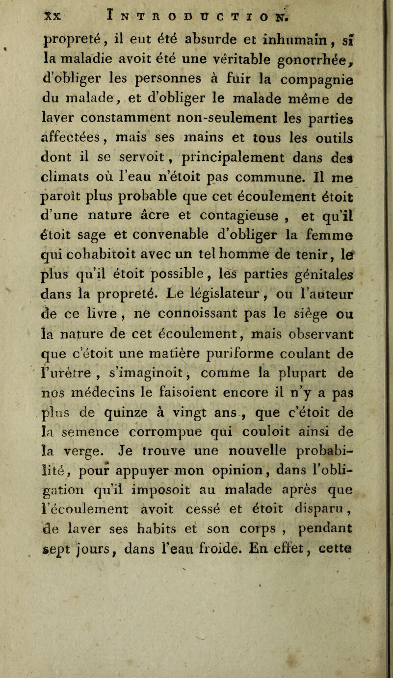 propreté, il eut été absurde et inhumaîn, sî la maladie avoit été une véritable gonorrhée^ d’obliger les personnes à fuir la compagnie du malade, et d’obliger le malade meme de laver constamment non-seulement les parties affectées, mais ses mains et tous les outils dont il se servoit, principalement dans des climats où l’eau n’éloit pas commune. Il me paroît plus probable que cet écoulement étoit d’une nature âcre et contagieuse , et qu’il étoit sage et convenable d’obliger la femme qui cobabitoit avec un tel homme de tenir, le plus qu’il étoit possible, lés parties génitales dans la propreté. Le législateur, ou l’auteur de ce livre , ne connoissant pas le siège ou la nature de cet écoulement, mais observant que c’étoit une matière puriforme coulant de Furètre , s’imaginoit, comme la plupart de nos médecins le faisoicnt encore il n’y a pas plus de quinze à vingt ans , que c’étoit de la semence corrompue qui couloit ainsi de la verge. Je trouve une nouvelle probabi- lité, pour appuyer mon opinion, dans l’obli- gation qu’il imposoit au malade après que l’écoulement avoit cessé et étoit disparu, de laver ses habits et son corps , pendant sept jours, dans Feau froide. En effet, cette