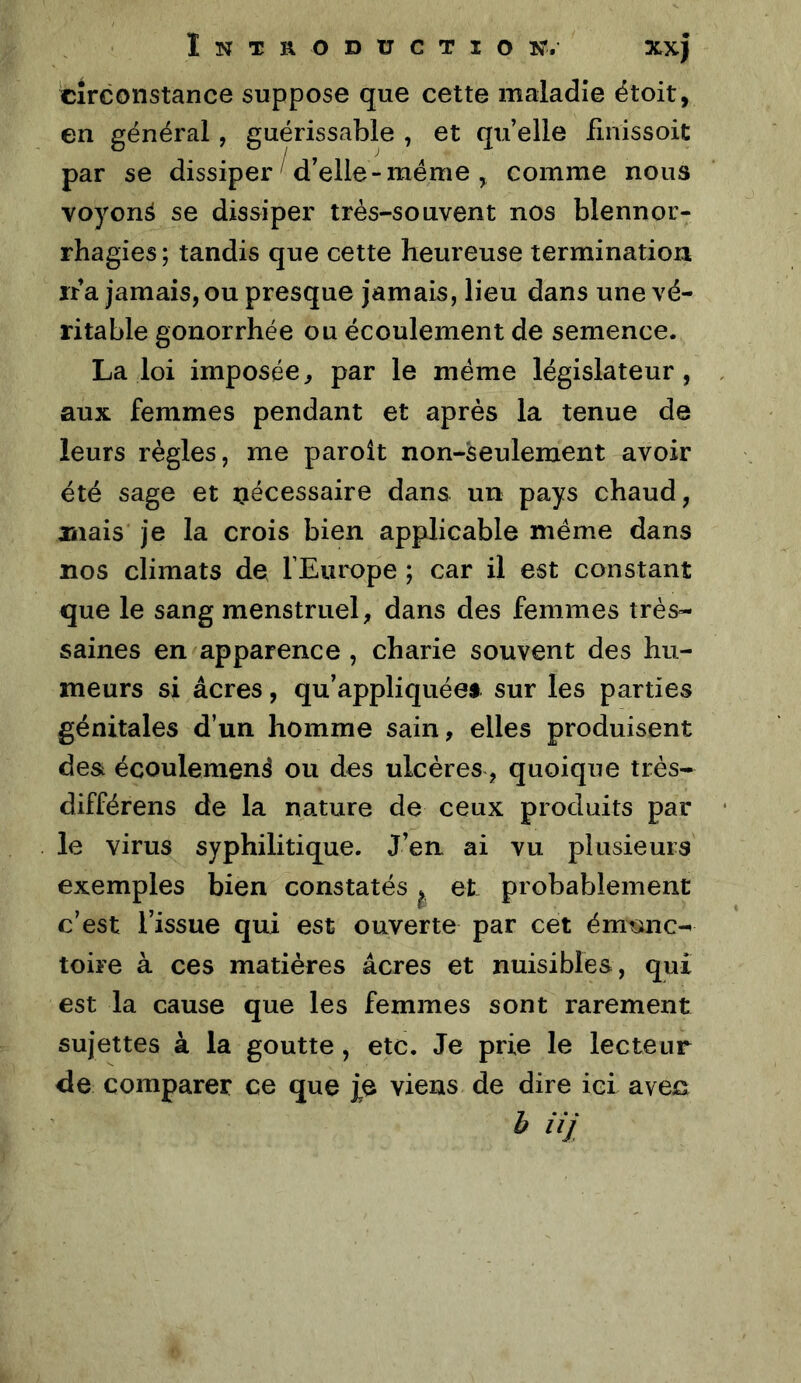 circonstance suppose que cette maladie étoit, en général, guérissable , et quelle finissoit par se dissiper d’elle-meme ^ comme nous voyons se dissiper très-souvent nos blennor- rhagies ; tandis que cette heureuse termination ira jamais, ou presque jamais, lieu dans une vé- ritable gonorrhée ou écoulement de semence. La loi imposée, par le meme législateur, aux femmes pendant et après la tenue de leurs règles, me paroît non-seulement avoir été sage et nécessaire dans un pays chaud, mais je la crois bien applicable même dans nos climats de l’Europe ; car il est constant que le sang menstruel, dans des femmes très- saines en apparence , charie souvent des hu- meurs si âcres, qu’appliquées sur les parties génitales d’un homme sain, elles produisent de& écoulement ou des ulcères, quoique très- différons de la nature de ceux produits par le virus syphilitique. J’en ai vu plusieurs exemples bien constatés ^ et probablement c’est l’issue qui est ouverte par cet émunc- toire à ces matières âcres et nuisibles, qui est la cause que les femmes sont rarement sujettes à la goutte, etc. Je prie le lecteur de comparer ce que j^e viens de dire ici aveis b iij