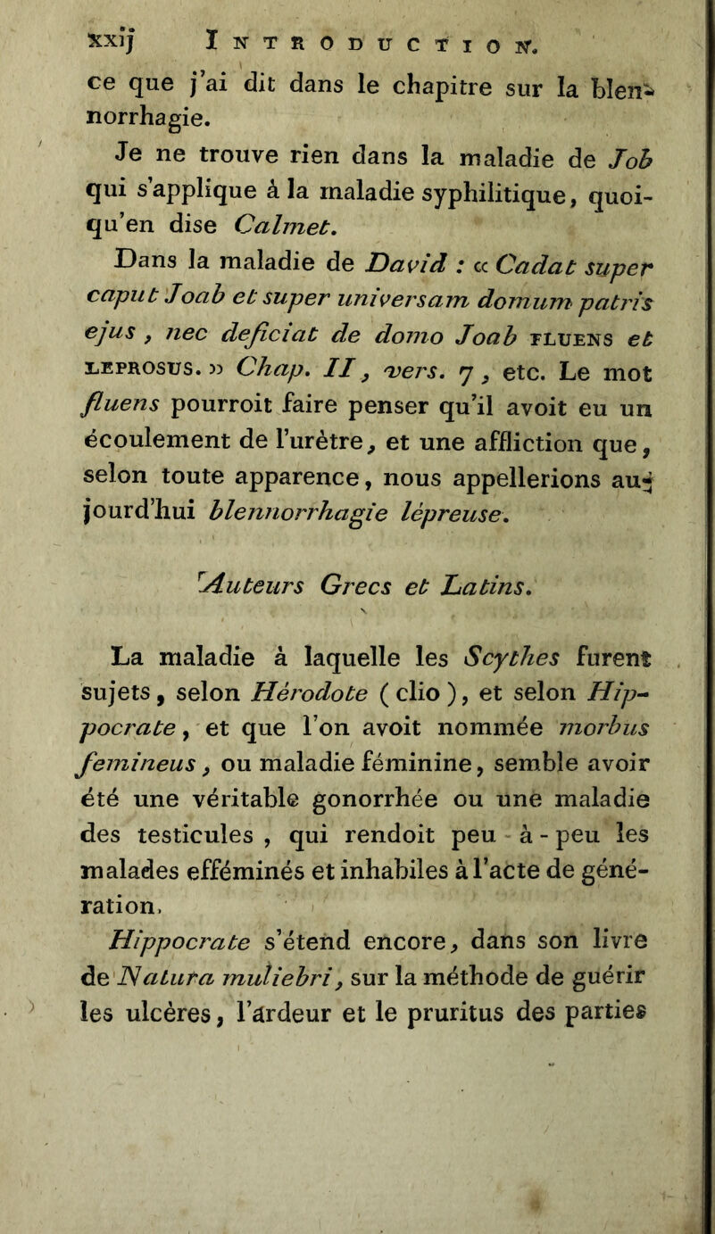 ce que j ai dit dans le chapitre sur la blen^ norrhagie. Je ne trouve rien dans la maladie de J oh qui s’applique à la maladie syphilitique, quoi- qu’on dise Calmet. Dans la maladie de David i cc Qadat super capuù Joab eb super universam domum patrîs ejus , nec deficiat de donio Joah tluens eb LEPROsus. » Chap, II ^ 'vers, etc. Le mot fluens pourroit faire penser qu’il avoit eu un écoulement de l’urètre, et une affliction que, selon toute apparence, nous appellerions au* jourd’Iiui blennorrhagie lépreuse, ^Auteurs Grecs eb Latins, La maladie à laquelle les Scythes furent sujets, selon Hérodote ( clio ), et selon Hîp-^ pocrate, et que l’on avoit nommée niorbus femineus, ou maladie féminine, semble avoir été une véritable gonorrhée ou une maladie des testicules , qui rendoit peu à - peu les malades efféminés et inhabiles à l’acte de géné- ration. Hippocrate s’étend encore, dans son livre atura muliebri, sur la méthode de guérir les ulcères, l’ârdeur et le pruritus des parties