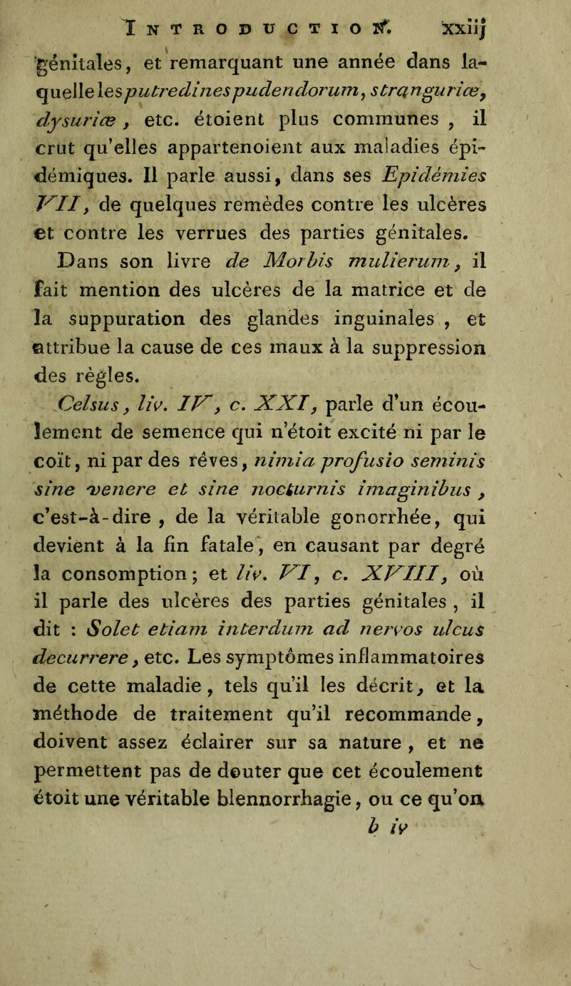 iNTROîJÜCTIOïf. iXXÎij génitales, et remarquant une année dans la- quelle lesputredinespudendorum^ strQngurîæy dysurice , etc. étoient plus communes , il crut qu’elles appartenoient aux maladies épi- démiques. Il parle aussi, dans ses Epidémies VII, de quelques remèdes contre les ulcères et contre les verrues des parties génitales. - Dans son livre de Moi bis mulierum, il fait mention des ulcères de la matrice et de la suppuration des glandes inguinales , et ©ttribue la cause de ces maux à la suppression des règles. .Cehus, liv. IV, c. XXI, parle d’un écou- lement de semence qui n’étoit excité ni par le coït, ni par des rêves, nimia profusio seminis sine 'venere et sine noctiirnis imaginibus , c’est-à-dire , de la véritable gonorrhée, qui devient à la lin fatale , en causant par degré la consomption; et //V. VI, c. XVIII, où il parle des ulcères des parties génitales , il dit : Solet etiam interdum ad nerços ulcus deciirrere y etc. Les symptômes inflammatoires de cette maladie, tels qu’il les décrit, et la méthode de traitement qu’il recommande, doivent assez éclairer sur sa nature , et ne permettent pas de douter que cet écoulement étoit une véritable blennorrhagie, ou ce qu’on h /V