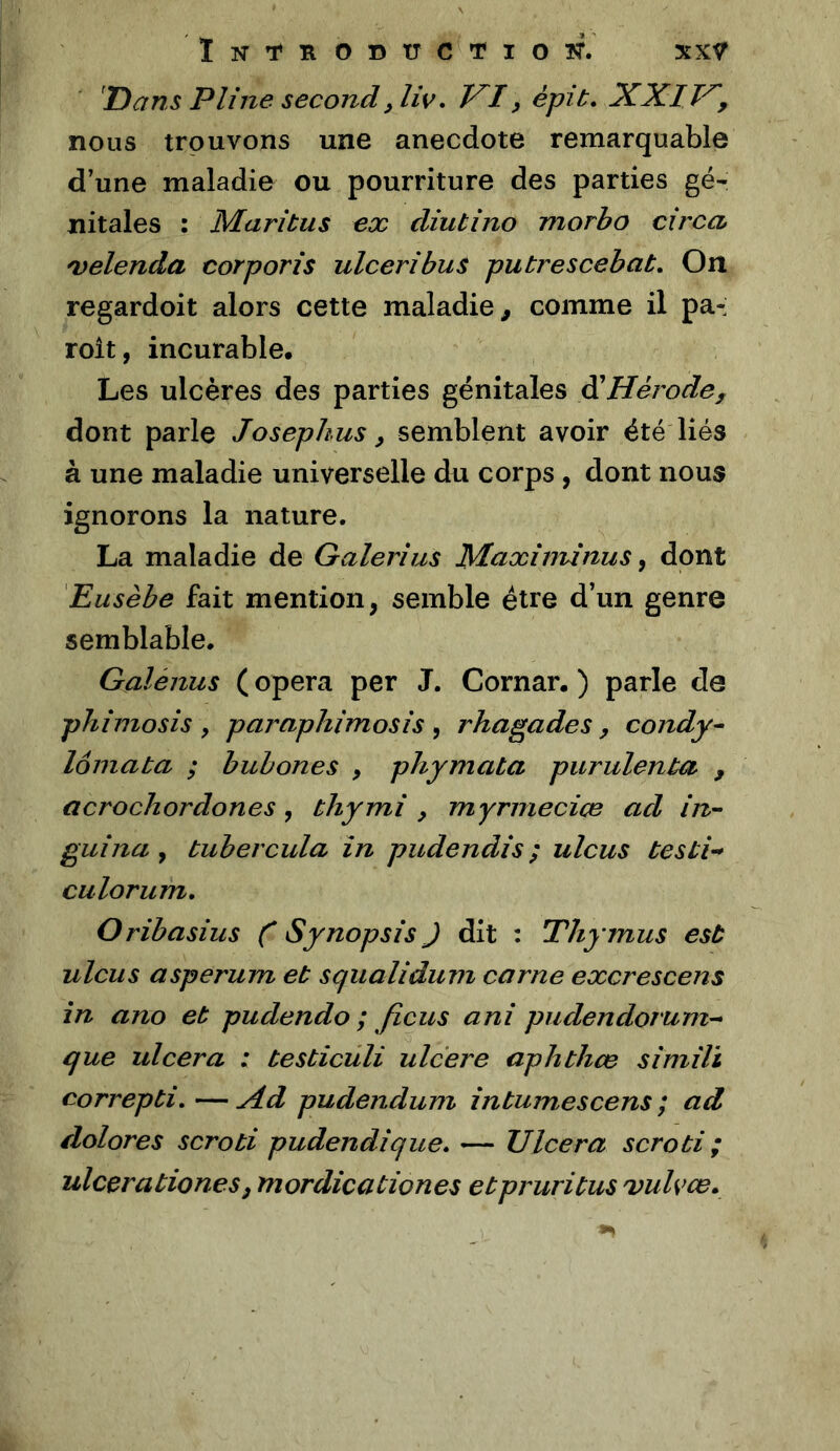 XXŸ ÏNT^RODUCTlOlff. Dans Pline second,liv, J^I y épit, XXIV', nous trouvons une anecdote remarquable d’une maladie ou pourriture des parties gé- nitales : Maritus ex diubino morbo circa 'velenda corporis ulceribus putrescebat. On regardoit alors cette maladie, comme il pa- roit, incurable. Les ulcères des parties génitales diHérode, dont parle Josephus y semblent avoir été liés à une maladie universelle du corps , dont nous ignorons la nature. La maladie de Galerîus Maxînunus y dont 'Eusèbe fait mention, semble être d’un genre semblable. Galénus ( opéra per J. Cornar. ) parle de phimosis , paraphimosis , rhagades, condy^ lômata ; buhones , phymata purulent , acrochordones, thymi y myrmecice ad in- guina y tubercula în pudendis ; ulcus testi^ culorum, Oribasius C Synopsis ) dit : Thymus est ulcus asperum et squalidum carne excrescens in ano et pudendo ; ficus ani pudendorum- que ulcéra : testiculi ulcéré aphthœ simili correpti, — Xd pudendum întumescens ; ad dolores scroti pudendique. — Ulcéra scroti ; ulcérationesy mordicationes etpruritus Dulvce,