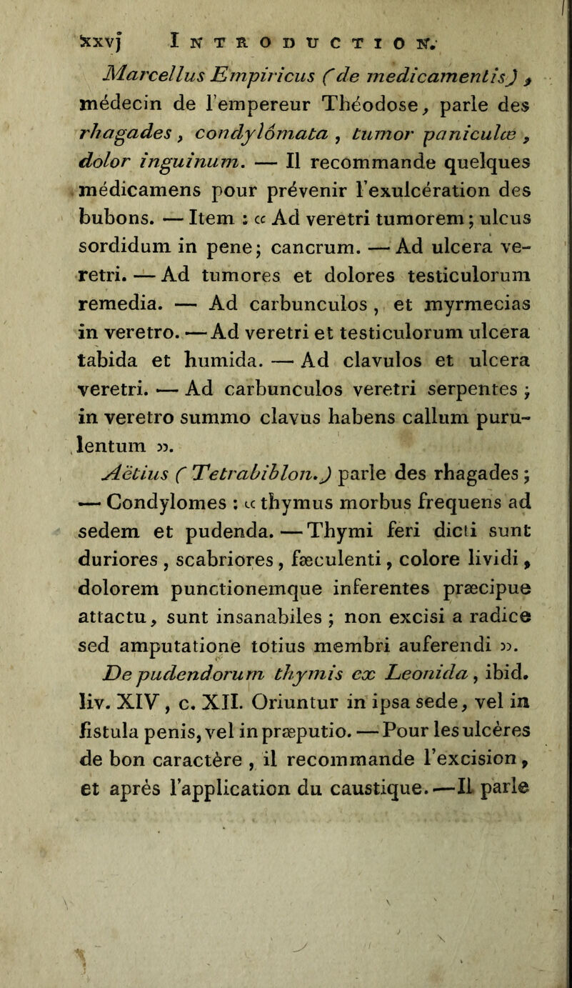 Marcellus Empiricus Cmedîcamentîs) , médecin de l’empereur Théodose ^ parle des rhagades , condyîômata , tumor paniculœ , dolor inguînum. — Il recommande quelques médicamens pour prévenir l’exulcération des bubons. — Item : cc Ad veretri tumorem ; ulcus sordidum in pene; cancrum. —Ad ulcéra ve- retri. — Ad tumores et dolores testiculorum remedia. — Ad carbunculos , et myrmecias in veretro. —Ad veretri et testiculorum ulcéra tabida et hiimida. — Ad clavulos et ulcéra veretri. — Ad carbunculos veretri serpentes ÿ in veretro summo clavus habens callum puru- lentum 55. Aëtlus C Tetrahihlon.J parle des rhagades ; — Condylomes ; u thymus morbus frequens ad sedem et pudenda.—Thymi feri dicti sunt duriores , scabriores, fæculenti, colore lividi, dolorem punctionemque inferentes præcipue attactu, sunt insanabiles ; non excisi a radicô sed amputatione totius membri auferendi De pudendorurn thymi s ex Leonida, ibid. liv. XIV, c. XII. Oriuntur in ipsa sede, vel in fistula pénis, vel in præputio. — Pour les ulcères de bon caractère , il recommande l’excision, et après l’application du caustique.-—IL parle