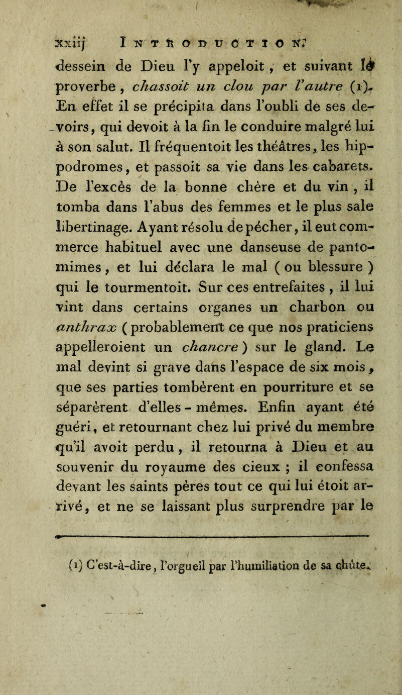 xxilj I N T ïl O D tJ C T I O dessein de Dieu Fy appeloit , et suivant proverbe , chassait un clou par Vautre (i)-. En effet il se précipita dans Foubli dé ses de- -voirs, qui devoit à la lin le conduire malgré lui à son salut. Il fréquentoit les théâtres> les hip- podromes , et passoit sa vie dans les cabarets. De l’excès de la bonne chère et du vin , il tomba dans l’abus des femmes et le plus sale libertinage. Ayant résolu de pécher, il eut com- merce habituel avec une danseuse de panto- mimes , et lui déclara le mal ( ou blessure ) qui le tourmentoit. Sur ces entrefaites , il lui vint dans certains organes un charbon ou anthraoc ( probablement ce que nos praticiens appeîleroient un chancre ) sur le gland. Le mal devint si grave dans l’espace de six mois , que ses parties tombèrent en pourriture et se séparèrent d’elles - memes. Enfin ayant été guéri, et retournant chez lui privé du membre qu’il avoit perdu , il retourna à Dieu et au souvenir du royaume des cieux ; il confessa devant les saints pères tout ce qui lui étoit ar- rivé , et ne se laissant plus surprendre par le (i) C’est-à-dire, l’orgueil par rhumiliation de sa chute.: