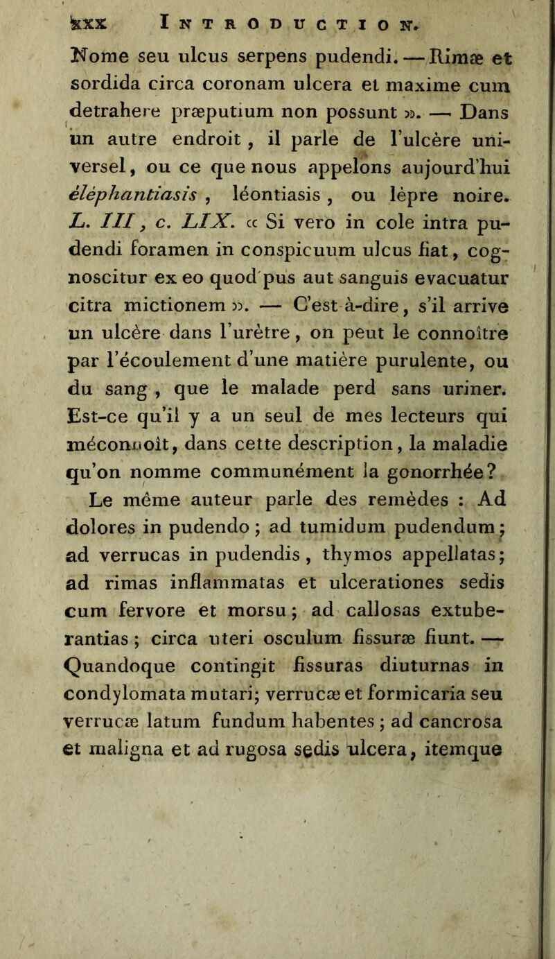 Korne seu ulcus serpens pudendi. — Rimæ et sordida circa coronam ulcéra et maxime cum detrahere præputium non possunt )d. — Dans un autre endroit , il parle de l’ulcère uni- versel , ou ce que nous appelons aujourd’hui éléphantiasis , léontiasis , ou lèpre noire. L. III, c. LIX, cc Si vero in cole intra pu- dendi foramen in conspicuum ulcus fiat, cog- noscitur exeo quod'pus aut sanguis evacuatur citra mictionem 33. — C’est-à-dire, s’il arrive un ulcère dans l’urètre, on peut le connoître par l’écoulement d’une matière purulente, ou du sang , que le malade perd sans uriner. Est-ce qu’il y a un seul de mes lecteurs qui méconuoit, dans cette description, la maladie qu’on nomme communément la gonorrhée? Le meme auteur parle des remèdes : Ad dolores in pudendo ; ad tumidum pudendum; ad verrucas in pudendis, thymos appellatas; ad rimas inflammatas et ulcerationes sedis cum fervore et morsu ; ad callosas extube- rantias ; circa uteri osculum fissuræ fiunt. — Quandoque contingit fissuras diuturnas in condylomata mutari; verrucæ et formicaria seu verrucœ latum fundum habentes ; ad cancrosa et maiigna et ad rugosa sedis ulcéra, itemque