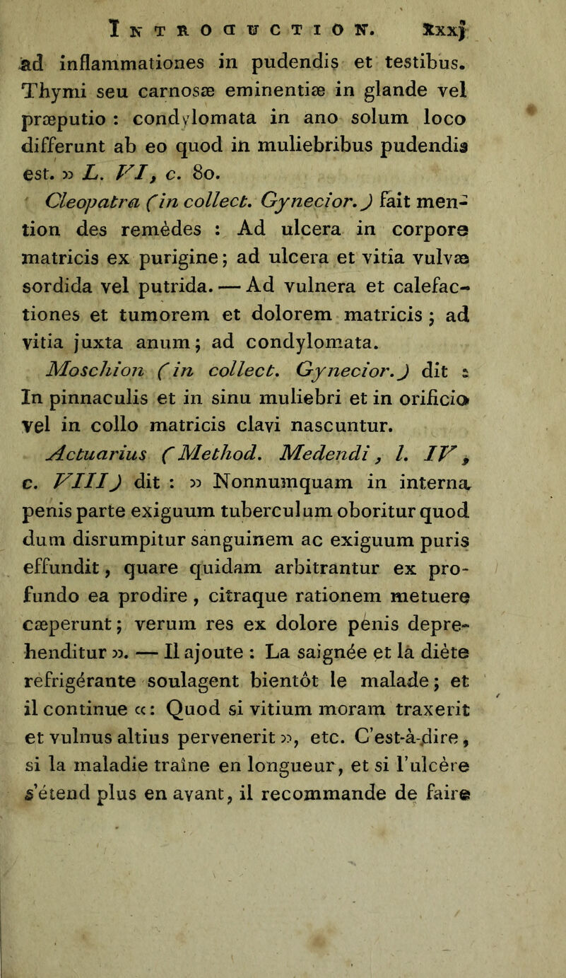 InTB-OCIWCTIOK'. Xxx) inflammationes in pudendis et testibus. Thymi seu carnosœ eminentiæ in glande vel præputio : condylomata in ano solum loco différant ab eo quod in muliebribus pudendis est. w L. VI, c, 8o. Cleopatra (în collect. Gynecîor.J fait men- tion des remèdes : Ad ulcéra in corpora matricis ex purigine; ad ulcéra et vitia vulvaa sordida vel putrida. — Ad vulnera et calefac- tiones et tumorem et dolorem matricis \ ad vitia juxta anum; ad condylomata. Moschion ( in collect, Gynecior,J dit s In pinnaculis et in sinu muliebri et in orificia vel in collo matricis clavi nascuntur. jictuarius C Method, Medendî, /, IV, c. VIIIJ dit ; Nonnumquam in internOr pénis parte exiguum tuberculum oboritur quod dum disrumpitur sanguinem ac exiguum puris effundit, quare quidam arbitrantur ex pro- fimdo ea prodire, citraque rationem metuere cæperunt; verum res ex dolore pénis depre- henditur w. — Il ajoute : La saignée et là diète réfrigérante soulagent bientôt le malade ; et il continue ce: Quod si vitium moram traxerit et vulnus altius pervenerit etc. C’est-à-dito, si la maladie traîne en longueur, et si l’ulcère s’étend plus en avant, il recommande de faire