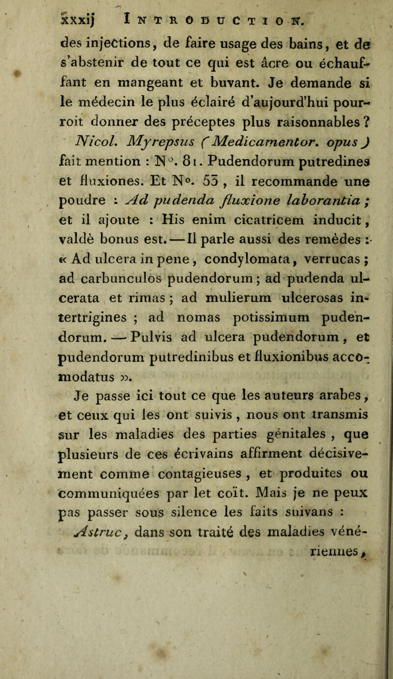 Sxxî) Inthobuctiott. des injections, de faire usage des bains, et de s’abstenir de tout ce qui est âcre ou échauf- fant en mangeant et buvant. Je demande si le médecin le plus éclairé d’aujourd’hui pour- roit donner des préceptes plus raisonnables ? NicoL Myrepsus ( Médicament or, opus J fait mention : IN 81. Pudendorum putredines et fluxiones. Et N®. 55 , il recommande une poudre : y^.d pudenda fluxions lahorantia ; et il ajoute : His enim cicatricem inducit, valdè bonus est. — Il parle aussi des remèdes :• €< Ad ulcéra in pene, condylomata, verrucas ; ad carbunculos pudendorum; ad pudenda ul- cerata et rimas ; ad mulierum ulcerosas im tertrigines ; ad nomas potissimum puden- dorum. — Pulvis ad ulcéra pudendorum, et pudendorum putredinibus et fluxionibus accô- modatus 5?. Je passe ici tout ce que les auteurs arabes, et ceux qui les ont suivis , nous ont transmis sur les maladies des parties génitales , que plusieurs de ces écrivains affirment décisive- ment comme contagieuses , et produites ou communiquées par let coït. Mais je ne peux pas passer sous silence les faits suivans : A s truc ^ dans son traité des maladies véné- riennes ,