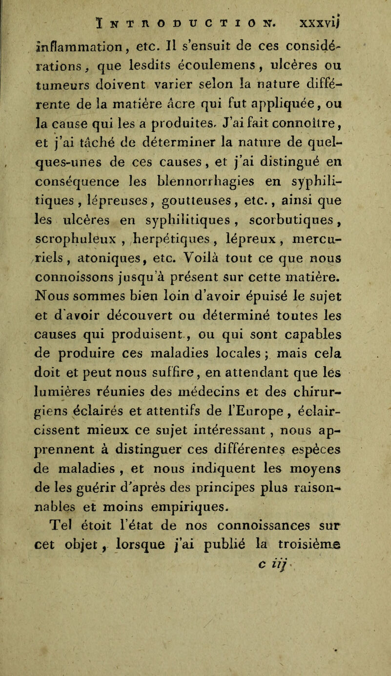 inflammation, etc. Il s’ensuit de ces considé- rations , que lesdits écoulemens, ulcères ou tumeurs doivent varier selon la nature diffé- rente de la matière âcre qui fut appliquée, ou la cause qui les a produites. J’ai fait connoilre, et j’ai tâché de déterminer la nature de quel- ques-unes de ces causes, et j’ai distingué en conséquence les blennorrhagies en syphili- tiques, lépreuses, goutteuses, etc., ainsi que les ulcères en syphilitiques, scorbutiques, scrophuleux , herpétiques , lépreux , mercu- riels , atoniques, etc. Voilà tout ce que nous connoissons jusqu’à présent sur cette matière. Nous sommes bien loin d’avoir épuisé le sujet et d'avoir découvert ou déterminé tontes les causes qui produisent, ou qui sont capables de produire ces maladies locales ; mais cela doit et peut nous suffire, en attendant que les lumières réunies des médecins et des chirur- giens éclairés et attentifs de l’Europe, éclair- cissent mieux ce sujet intéressant , nous ap- prennent à distinguer ces différentes espèces de maladies , et nous indiquent les moyens de les guérir diaprés des principes plus raison- nables et moins empiriques. Tel étoit l’état de nos connoissanees sur cet objet, lorsque j’ai publié la troisième c