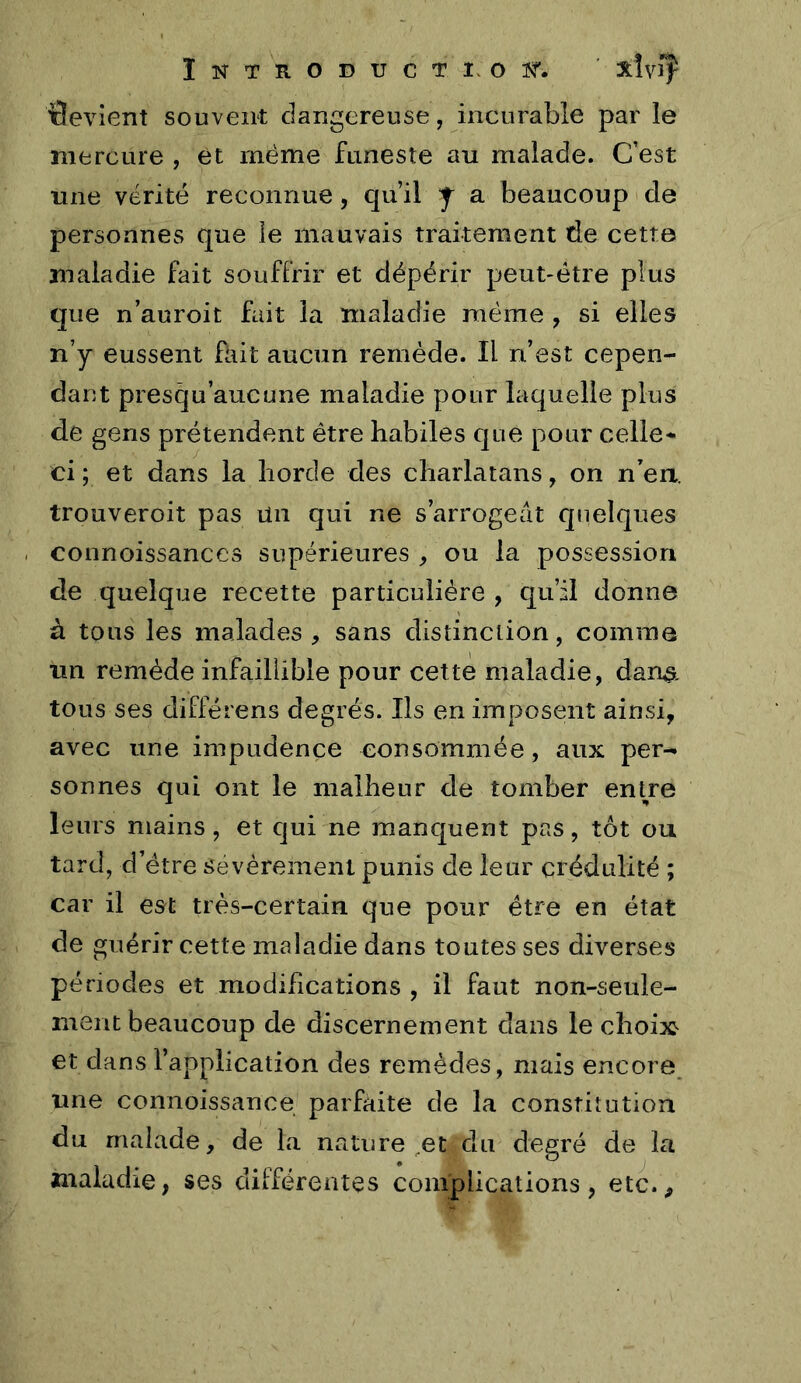 ïlevîent souvent dangereuse, incurable par le mercure , et même funeste au malade. C’est une vérité reconnue, qu’il J a beaucoup de personnes que le mauvais traitement de cette maladie fait souffrir et dépérir peut-être plus que n’auroit fait la maladie même , si elles n’y eussent fait aucun remède. Il n’est cepen- dant presqu’aueune maladie pour laquelle plus de gens prétendent être habiles Cjue pour celle* ci ; et dans la horde des charlatans, on n’eri. trouveroit pas ilii qui ne s’arrogeât quelques connoissances supérieures , ou la possession de quelque recette particulière , qu’il donne à tous les malades , sans distinction, comme un remède infaillible pour cette maladie, dan^. tous ses différens degrés. Ils en imposent ainsi, avec une impudence consommée, aux per- sonnes qui ont le malheur de tomber entre leurs mains, et qui ne manquent pas, tôt ou tard, d’étre sevèreinenl punis de leur crédulité ; car il est très-certain que pour être en état de guérir cette maladie dans toutes ses diverses périodes et modifications , il faut non-seule- ment beaucoup de discernement dans le choix et dans l’application des remèdes, mais encore une connoissance parfaite de la constitution du malade, de la nature ^et du degré de la maladie, ses différentes complications, etc..