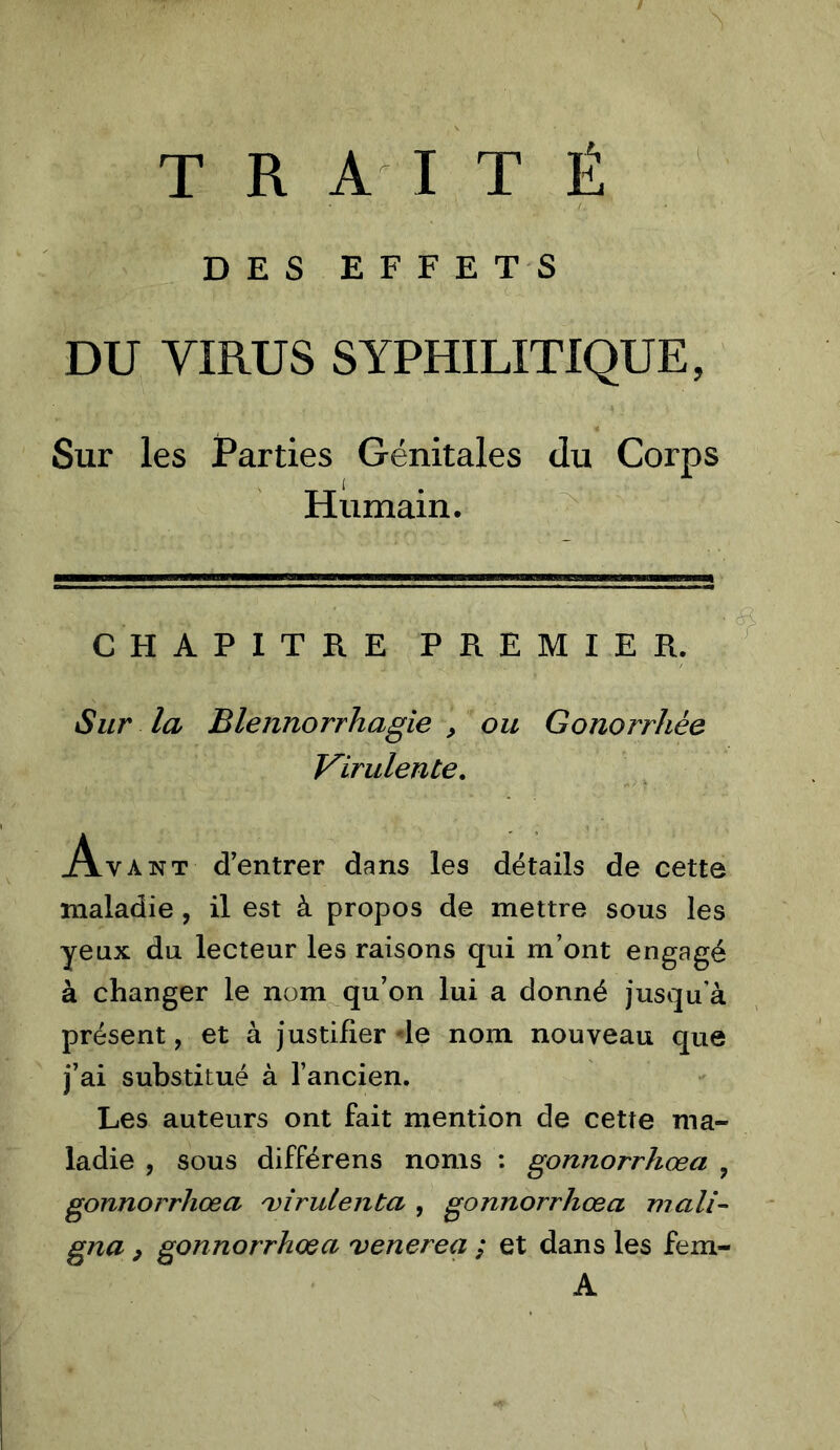 TRAITÉ DES EFFETS DU VIRUS SYPHILITIQUE, Sur les Parties Génitales du Corps Humain. CHAPITRE PREMIER. Sur la Blennorrhagie , ou Gonorrhée Virulente, Avant d’entrer dans les détails de cette maladie, il est à propos de mettre sous les yeux du lecteur les raisons qui m’ont engagé à changer le nom^qu’on lui a donné jusqu’à présent, et à justifier de nom nouveau que j’ai substitué à l’ancien. Les auteurs ont fait mention de cette ma- ladie , sous différons noms ; gonnorrhœa ^ gonnorrhœa 'vîrulenta , gonnorrhœa mali- gna, gonnorrhœa venerea ; et dans les fem- A