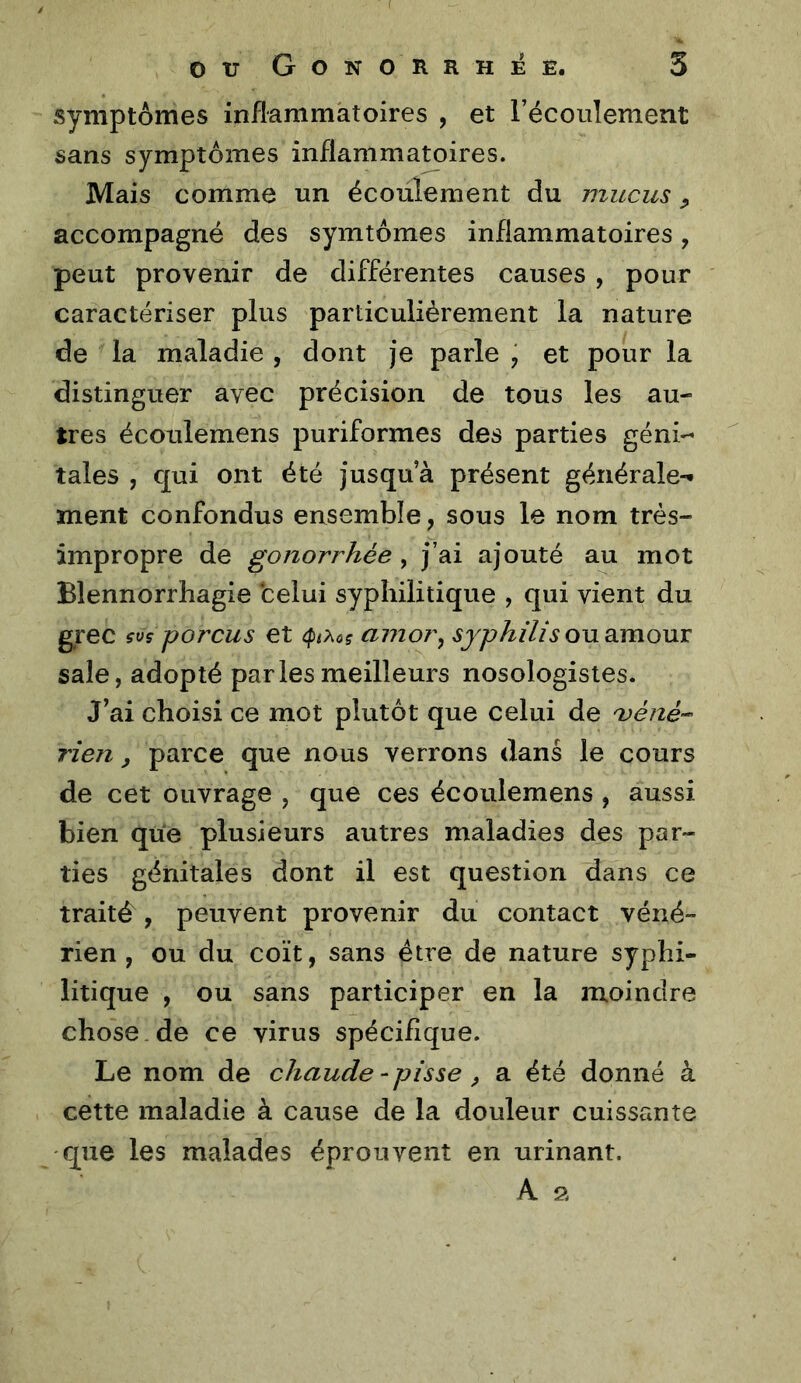 symptômes inflammatoires , et récoulement sans symptômes inflammatoires. Mais comme un écoulement du mucus ^ accompagné des symtômes inflammatoires, peut provenir de différentes causes , pour caractériser plus particulièrement la nature de la maladie , dont je parle ÿ et pour la distinguer avec précision de tous les au- tres écoulemens puriformes des parties géni- tales , qui ont été jusqu’à présent générale-* ment confondus ensemble, sous le nom très- impropre de gonorrhée , j’ai ajouté au mot Blennorrhagie celui syphilitique , qui vient du grec çtis porcus et amor^ syphilis ou Simowx sale, adopté paries meilleurs nosologistes. J’ai choisi ce mot plutôt que celui de 'véfié-- rien, parce que nous verrons dans le cours de cet ouvrage , que ces écoulemens , aussi bien que plusieurs autres maladies des par- ties génitales dont il est question dans ce traité , peuvent provenir du contact véné- rien, ou du coït, sans être de nature syphi- litique , ou sans participer en la moindre chose de ce virus spécifique. Le nom de chaude - pisse, a été donné à cette maladie à cause de la douleur cuissante que les malades éprouvent en urinant. A a