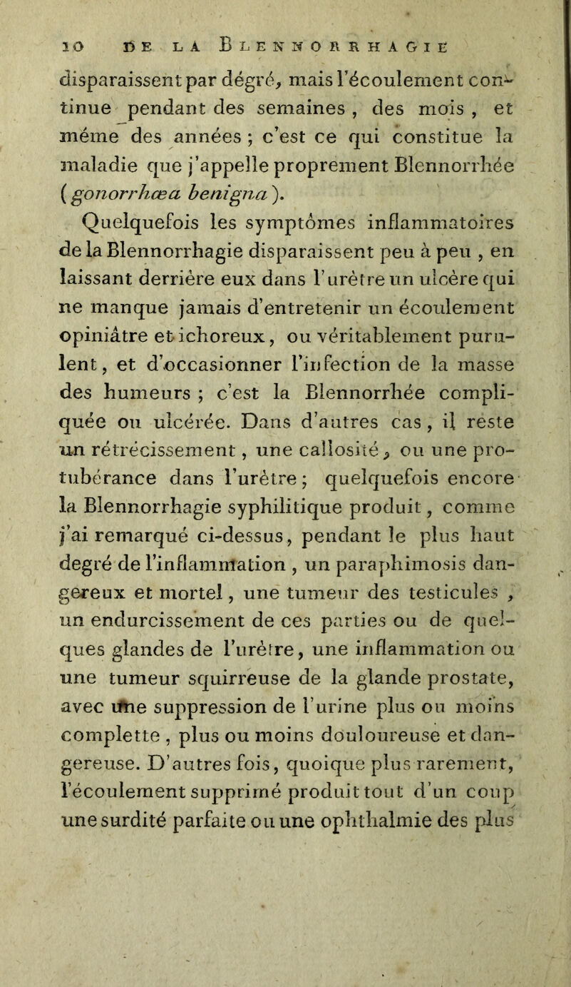 disparaissent par dégré, mais l’écoulement con^ tinue pendant des semaines , des mois , et même des années ; c’est ce qui constitue la maladie que j’appelle proprement Blennorrliée ( gonorrhœa henigna ). Quelquefois les symptômes inflammatoires de la Blennorrhagie disparaissent peu à peu , en laissant derrière eux dans F urètre un ulcère qui ne manque jamais d’entretenir un écoulement opiniâtre etichoreux, ou véritablement puru- lent, et d’occasionner l’infection de la masse des humeurs ; c’est la Blennorrliée compli- quée ou ulcérée. Dans d’autres cas, il reste un rétrécissement, une callosité ^ ou une pro- tubérance dans Furètre ; quelquefois encore la Blennorrhagie syphilitique produit, comme fai remarqué ci-dessus, pendant le plus haut degré de l’inflammation , un paraydiimosis dan- gereux et mortel, une tumeur des testicules , un endurcissement de ces parties ou de quel- ques glandes de Furètre, une inflammation ou une tumeur squirreuse de la glande prostate, avec lihe suppression de l’urine plus ou moins compîette , plus ou moins douloureuse et dan- gereuse. D’autres fois, quoique plus rarement, l’écoulement supprimé produit tout d’un coup une surdité parfaite ou une ophtlialmie des plus