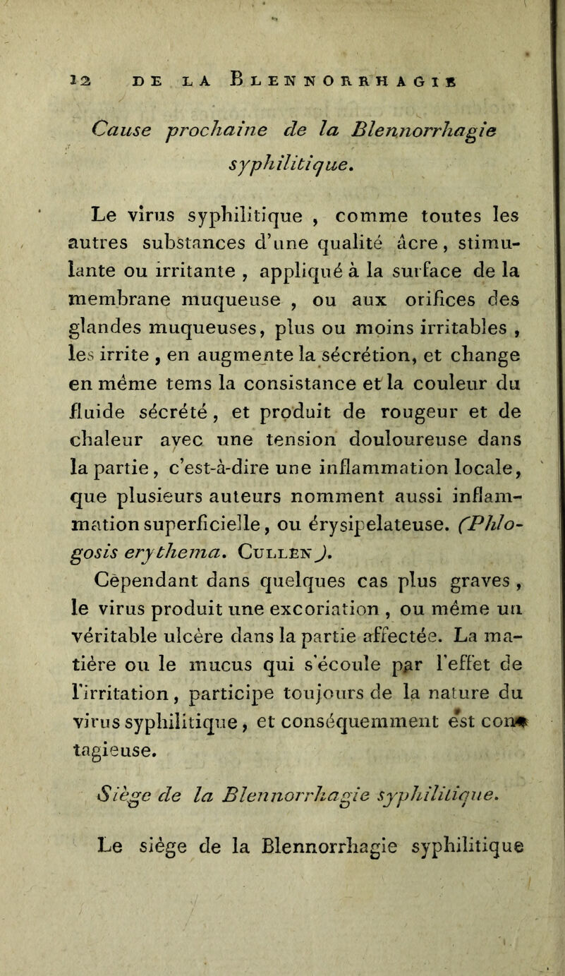 Cause prochaine de la Blennorrhagie syphilitique» Le virus syphilitique , comme toutes les autres substances d’une qualité âcre, stimu- lante ou irritante , appliqué à la surface de la membrane muqueuse , ou aux orifices des glandes muqueuses, plus ou moins irritables , les irrite , en augmente la sécrétion, et change en meme teins la consistance et la couleur du fluide sécrété, et produit de rougeur et de chaleur avec une tension douloureuse dans la partie , c’est-à-dire une inflammation locale, que plusieurs auteurs nomment aussi inflam- mation superficielle, ou érysipélateuse. (Phlo- gosis ery thenia. Cullen J, Cependant dans quelques cas plus graves , le virus produit une excoriation , ou même un véritable ulcère dans la partie affectée. La ma- tière ou le mucus qui s'écoule p^r l'effet de l'irritation, participe toujours de la nature du virus syphilitique, et conséquemment est con^ tagieuse. Siège de la Blennorrhagie syphiliLiqiie. Le siège de la Blennorrhagie syphilitique
