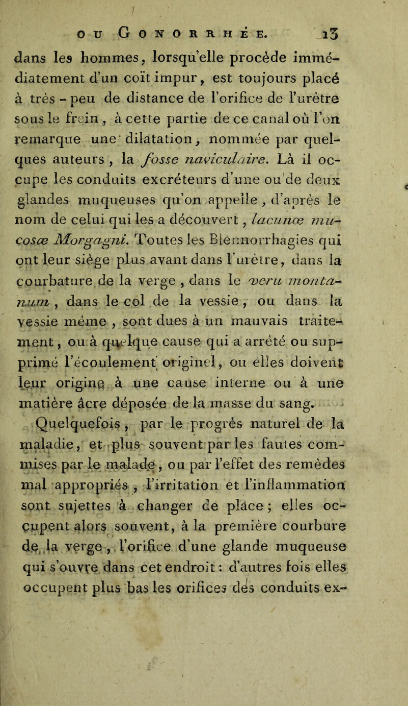 / ou Gonorrhée. i3 dans les hommes, lorsqu’elle procède immé- diatement d’un coït impur, est toujours placé à très - peu de distance de l’orifice de l’urètre sous le frein , à cette partie de ce canal où Ton remarque une* dilatation, nommée par quel- ques auteurs , la fosse navicidaire. Là il oc- cupe les conduits excréteurs d’une ou'de deux glandes muqueuses c[u’on appelle, d’après le nom de celui qui les a découvert, lacunœ mu-- cosœ Morgagni. Toutes les Biennorrhagies qui ont leur siège plus avant dans l uiétre, dans la courbature de la verge , dans le o^eru montai ruLin , dans le col de la vessie , ou dans la vessie meme , sont dues à un mauvais traite-, ment, ou,à qi^elque cause qui a arreté ou sup- primé l’écoulement’ originel, ou elles doivent leur origine à une cause interne ou à une matière âcre déposée de la masse du sang. Quelquefois , par le progrès naturel de la maladie, et plus souvent par les fautes com- mises par le malade , ou par l’effet des remèdes mal appropriés , l’irritation et l’inflammation sont sujettes à changer de place ; elles oc- cupent alors souvent, à la première courbure de,.la verge , l’orifice d’une glande muqueuse qui s’ouvve dans cet endroit : d’autres fois elles occupent plus bas les orifices dès conduits ex-