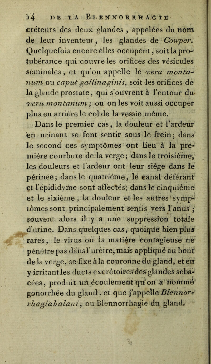 a4 T) B liA Blenistorrhagie créteurs des deux glandes , appelées du nom de leur inventeur, les glandes de Cowper, Quelquefois encore elles occupent, soit la pro- tubérance qui couvre les orifices des vésicules séminales , et qu’on appelle lé 'veru monta-* num ou caput gallinaginis^ soit les orifices de la glande prostate, qui s’ouvrent à l’entour du- n)eru monianum ; ou on les voit aussi occuper plus en arriére le col de la vessie même. Dans le premier cas, la douleur et l’ardeur en urinant se font sentir sous le frein ; dans le second ces symptômes ont lieu à la pre- mière courbure de la verge ; dans le troisième, les douleurs et l’ardeur ont leur siège dans le périnée; dans le quatrième, le canal déférant çt l’épididyme sont affectés; dans le cinquième et le sixième , la douleur et les autres symp- tômes sont principalement sentis vers l’anus ; souvent alors il y a une suppression totale d’urine. Dans quelques cas, quoiqüe bien plus rares, le virus ou la matière contagieuse ne pénètre pas dans l’urètre, màis appliqué au bout de la verge, se fixe à la couronne du gland, et en y irritant les ducts excrétoires’des glandes sebaî^ cées , produit un écoulement qu’on a nommé' gonorrhée du gland, et que j’appelle^/<?7^7^o^- rlingiahalaniy ou Blennorrhagie du gland.