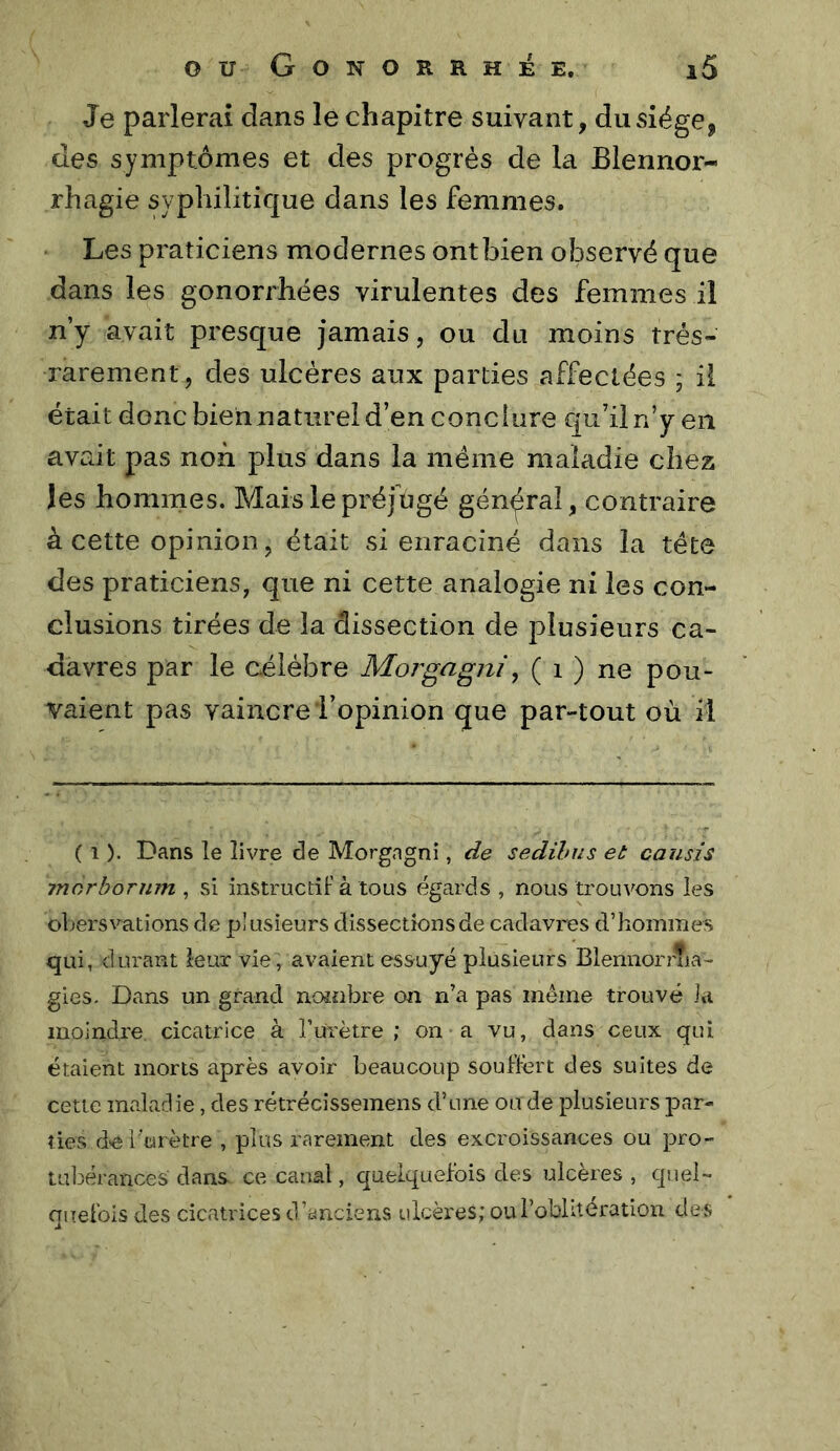 Je parlerai dans le chapitre suivant, du siège, des symptômes et des progrès de la Blennor- rhagie syphilitique dans les femmes. Les praticiens modernes ont bien observé que dans les gonorrhées virulentes des femmes il n’y avait presque jamais, ou du moins très- rarement, des ulcères aux parties affectées ; il était donc bien naturel d’en conclure qu’il n’y en avait pas non plus dans la meme maladie chez les hommes. Mais le préjugé général, contraire à cette opinion, était si enraciné dans la tête des praticiens, que ni cette analogie ni les con- clusions tirées de la dissection de plusieurs ca- davres par le célèbre Morgagjii, ( i ) ne pou- vaient pas vaincre i’opinion que par-tout où il ( 1 ). Dans le livre de Morgngni, de sedihus et causis jnôrbornm , si instructif à tous égards , nous trouvons les obersvations de plusieurs dissections de cadavres d’hommes qui, durant leux vie, avaient essuyé plusieurs Blennorrlia- gies. Dans un grand nonibre on n’a pas meme trouvé la moindre cicatrice à rurètre ; on a vu, dans ceux qui étaient morts après avoir beaucoup souffert des suites de cette maladie, des rétrécissemens d’une ou de plusieurs par- ties de l’urètre , plus rarement des excroissances ou pro- tubérances dans ce canal, quelquefois des ulcères , quel- quefois des cicatrices d’anciens ulcères; ou l’oblitération des