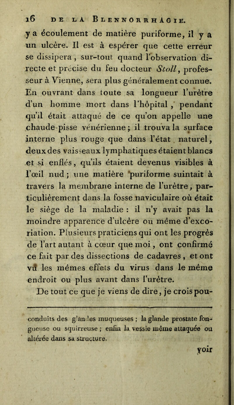 y a écoulement de matière puriforme, il y a un ulcère. Il est à espérer que cette erreur se dissipera, sur-tout quand l’observation di- recte et précise du feu docteur Stoll^ profes- seur à Vienne, sera plus généralement connue. En ouvrant dans toute sa longueur l’urètre d’un homme mort dans l’hôpital , pendant qu’il était attaqué de ce qu’on appelle une chaude-pisse vénérienne ; il trouva la surface interne plus rouge que dans l’état naturel, deux des vaisseaux lymphatiques étaient blancs et si enflés, qu’ils étaient devenus visibles à l’œil nud ; une matière 'puriforme suintait à travers la membrane interne de l’urètre, par- ticulièrement dans la fosse naviculaire où était le siège de la maladie : il n’y avait pas la moindre apparence d’ulcère ou même d’exco- riation. Plusieurs praticiens qui ont les progrès de l’art autant à cœur que moi , ont confirmé ce fait par des dissections de cadavres , et ont vd les memes effets du virus dans le même endroit ou plus avant dans l’urètre. De tout ce que je viens de dire, je crois pou- conduits des g'ânJes muqueuses ; la glande prostate fon- gueuse ou squirreuse ; enfin la vessie même attaquée ou altérée dans sa structure. yoir