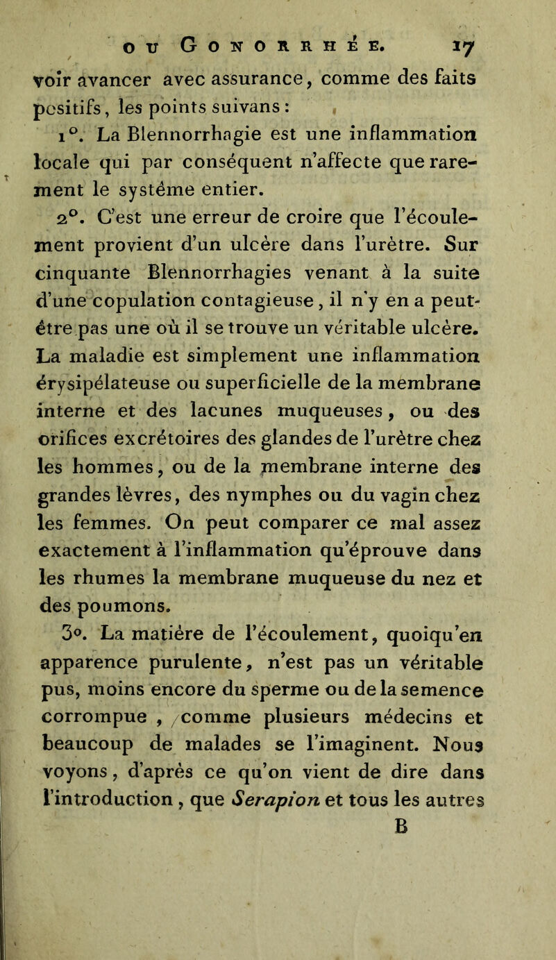 voir avancer avec assurance, comme des faits positifs, les points suivans : i‘^. La Blennorrhagie est une inflammation locale qui par conséquent n’affecte que rare- ment le système entier. 2^. C’est une erreur de croire que l’écoule- ment provient d’un ulcère dans l’urètre. Sur cinquante Blennorrhagies venant à la suite d’une copulation contagieuse , il n'y en a peut- être pas une où il se trouve un véritable ulcère. La maladie est simplement une inflammation érysipélateuse ou superflcielle de la membrane interne et des lacunes muqueuses, ou des orifices excrétoires des glandes de l’urètre chez les hommes, ou de la membrane interne des grandes lèvres, des nymphes ou du vagin chez les femmes. On peut comparer ce mal assez exactement à l’inflammation qu’éprouve dans les rhumes la membrane muqueuse du nez et des poumons, 30. La matière de l’écoulement, quoiqu’on apparence purulente, n’est pas un véritable pus, moins encore du sperme ou de la semence corrompue , /comme plusieurs médecins et beaucoup de malades se l’imaginent. Noua voyons, d’après ce qu’on vient de dire dans l’introduction , que Serapion et tous les autres B