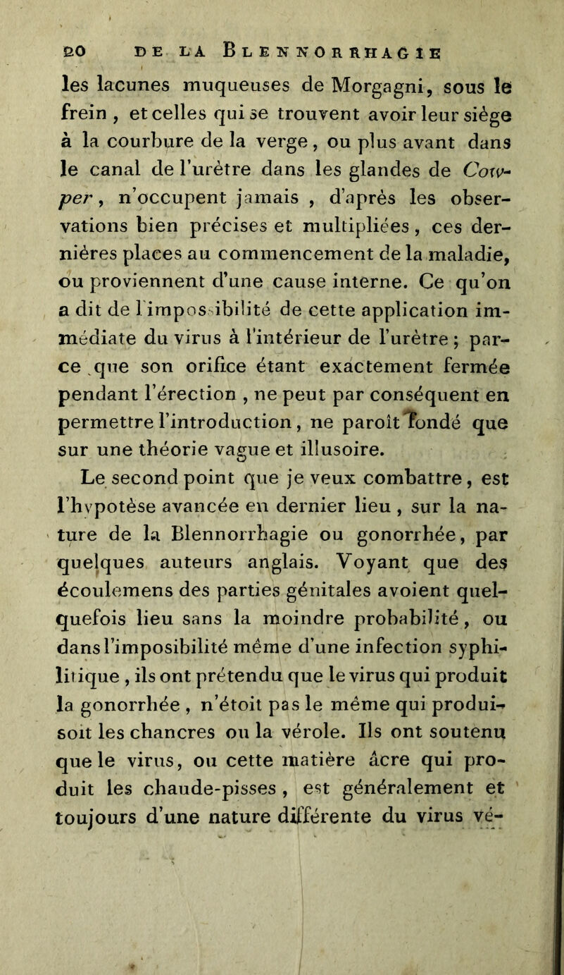 les lacunes muqueuses de Morgagni, sous le frein, et celles qui se trouvent avoir leur siège à la courbure de la verge, ou plus avant dans le canal de l’urètre dans les glandes de Coxv^ per y n’occupent jamais , d’.après les obser- vations bien précises et multipliées, ces der- nières places au commencement de la maladie, ou proviennent d’une cause interne. Ce qu’on a dit de Tirapos ibilité de cette application im- médiate du virus à Tintérieur de l’urètre ; par- ce ^que son orifice étant exactement fermée pendant l’érection , ne peut par conséquent en permettre l’introduction, ne paroit Tonde que sur une théorie vague et illusoire. Le second point que je veux combattre, est l’hvpotèse avancée en dernier lieu , sur la na- ' ture de la Blennorrhagie ou gonorrhée, par quelques auteurs anglais. Voyant que des écoulemens des parties génitales avoient quel- quefois lieu sans la moindre probabilité, ou dansl’imposibilité même d’une infection syphi- liî ique , ils ont prétendu que le virus qui produit la gonorrhée , n’étoit pas le même qui produi-^ soit les chancres on la vérole. Ils ont soutenu que le virus, ou cette matière âcre qui pro- duit les chaude-pisses , est généralement et toujours d’une nature dilïérente du virus vë-