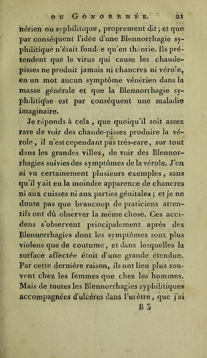 nérien ou syphilitique, proprement dit ; et que par conséquent Tidée d’une Blennorrhagie sy- ' philitique n’était fondée qu’en théorie. Ils pré- tendent que le virus qui cause les chaude- pisses ne produit jamais ni chancres ni vérole, en un mot aucun symptôme vénérien dans la masse générale et que la Blennorrhagie sy- philitique est par conséquent une maladie imaginaire. Je réponds à cela , que quoiqu’il soit assez rare de voir des chaude-pisses produire la vé- role, il n’est cependant pas très-rare, sur tout dans les grandes villes, de voir des Blennor- rhagies suivies des symptômes de la vérole. J’en ai vu certainement plusieurs exemples , sans qu’il y ait eu la moindre apparence de chancres ni aux cuisses ni aux parties génitales ; et je ne doute pas que beaucoup de praticiens atten- tifs ont dû observer la même chose. Ces acci- dens s’observent principalement après des Blennorrhagies dont les symptômes sont plus violens que de coutume , et dans lesquelles la surface affectée étoit d’une grande étendue. Par cette dernière raison, ils ont lieu plus sou- vent chez les femmes que chez les hommes. Mais de toutes les Blennorrhagies syphilitiques accompagnées d’ulcères dans Turétre, que j ai B 3