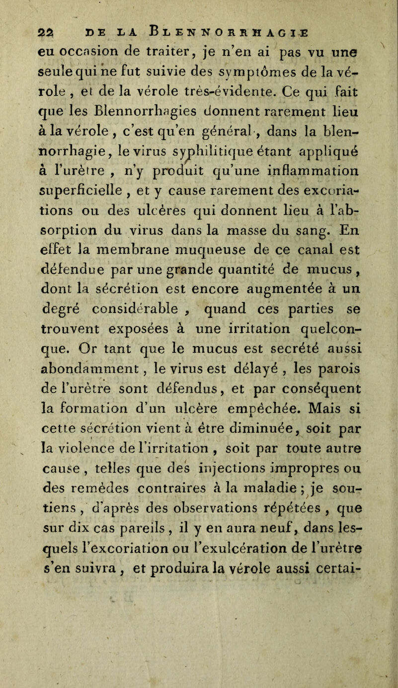 eu ocCtTsion de traiter, je n’en ai pas vu une seule qui ne fut suivie des symptômes de la vé- role , et de la vérole très-évidente. Ce qui fait que les Blennorrhagies donnent rarement lieu à la vérole, c’est qu’en général, dans la blen- norrhagie, le virus syphilitique étant appliqué à l’urètre , n’y produit qu’une inflammation superficielle , et y cause rarement des excoria- tions ou des ulcères C[ui donnent lieu à l’ab- sorption du virus dans la masse du sang. En effet la membrane mucjueuse de ce canal est défendue par une grande quantité de mucus , dont la sécrétion est encore augmentée à un degré considérable , quand ces parties se trouvent exposées à une irritation quelcon- que. Or tant que le mucus est secrété aussi abondamment, le virus est délayé , les parois de l’urètre sont défendus, et par conséquent la formation d’un ulcère empêchée. Mais si cette sécrétion vient à être diminuée, soit par la violence de l’irritation , soit par toute autre cause , telles que des injections impropres ou des remèdes contraires à la maladie ; je sou- tiens , d’après des observations répétées , que sur dix cas pareils , il y en aura neuf, dans les- quels l’excoriation ou l’exulcération de l’urètre s’en suivra , et produira la vérole aussi certai-