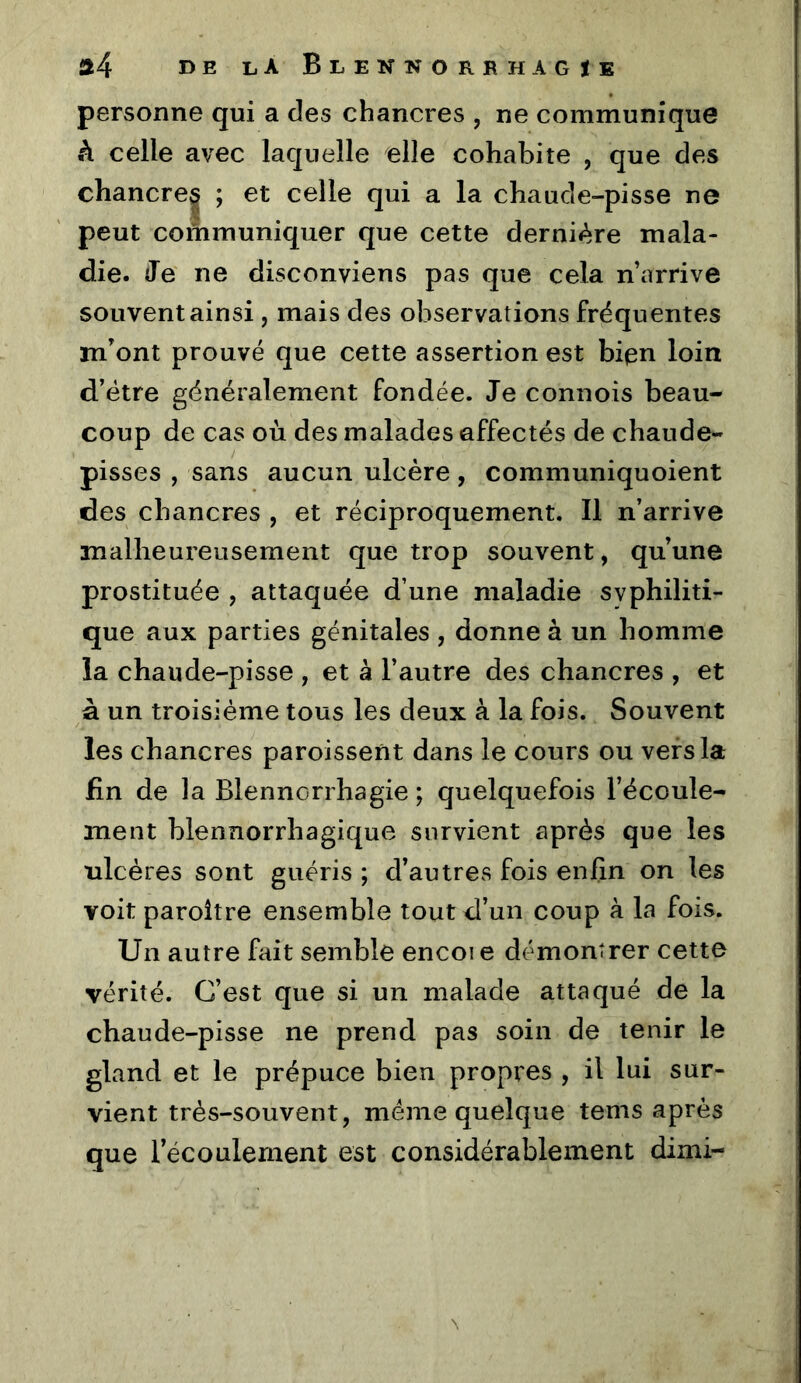 personne qui a des chancres , ne communique h celle avec laquelle elle cohabite , que des chancre| ; et celle qui a la chaude-pisse ne peut corhmuniquer que cette dernière mala- die. Je ne disconviens pas que cela n’arrive souvent ainsi , mais des observations fréquentes mont prouvé que cette assertion est bipn loin d’étre généralement fondée. Je connois beau- coup de cas où des malades affectés de chaude- pisses , sans aucun ulcère, communiquoient des chancres , et réciproquement. Il n’arrive malheureusement que trop souvent, qu’une prostituée , attaquée d’une maladie syphiliti- que aux parties génitales , donne à un homme la chaude-pisse , et à l’autre des chancres , et à un troisième tous les deux à la fois. Souvent les chancres paroissent dans le cours ou vers la fin de la Blennorrhagie ; quelquefois l’écoule- ment blennorrhagique survient après que les ulcères sont guéris ; d’autres fois enfin on les voit paroître ensemble tout d’un coup à la fois. Un autre fait semble encoi e démontrer cette vérité. C’est que si un malade attaqué de la chaude-pisse ne prend pas soin de tenir le gland et le prépuce bien propres , il lui sur- vient très-souvent, meme quelque tems après que l’écoulement est considérablement dimi-