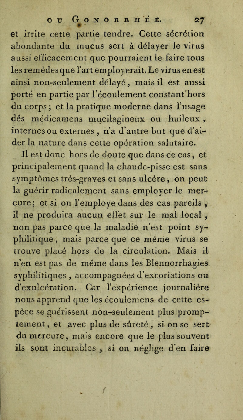 et irrite cette partie tendre. Cette sécrétion abondante du mucus sert à délayer le virus aussi efficacement que pourraient le faire tous les remèdes que l’art employ erait. Le virus en est ainsi non-seulement délayé, mais il est aussi porté en partie par l’écoulement constant'hors du corps ; et la pratique moderne dans l’usage dés médicamens mucilagineux ou huileux , internes ou externes , n’a d’autre but que d’ai- der la nature dans cette opération salutaire. Il est donc hors de doute que dans ce cas, et principalement quand la chaude-pisse est sans symptômes très-graves et sans ulcère , on peut la guérir radicalement sans employer le mer- cure; et si on l’employe dans des cas pareils , il ne produira aucun effet sur le mal local , non pas parce que la maladie n’est point sy- philitique , mais parce que ce même virus se trouve placé hors de la circulation. Mais il n’en est pas de meme dans les Blennorrhagies syphilitiques , accompagnées d’excoriations ou d’exulcération. Car l’expérience journalière nous apprend que les écoulemens de cette es- pèce se guérissent non-seulement plus promp- tement, et avec plus de sûreté, si on se sert du mercure, mais encore que le plus souvent ils sont incurables , si on néglige d’en faire