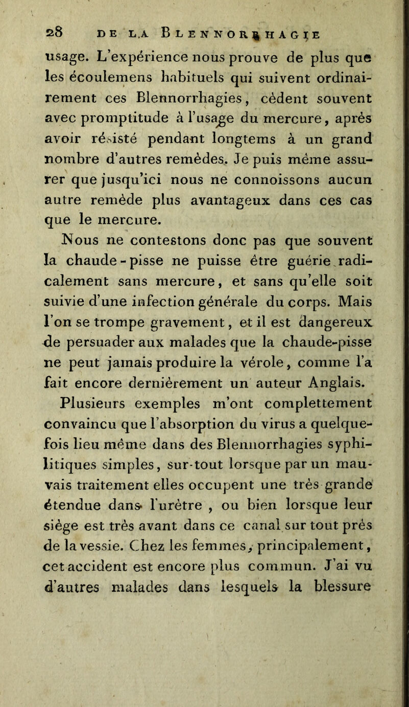 usage. L’expérience nous prouve de plus que les écoulemens habituels qui suivent ordinai- rement ces Blennorrhagies, cèdent souvent avec promptitude à l’usage du mercure, après avoir résisté pendant longtems à un grand nombre d’autres remèdes. Je puis meme assu- rer que jusqu’ici nous ne connoissons aucun autre remède plus avantageux dans ces cas que le mercure. Nous ne contestons donc pas que souvent la chaude-pisse ne puisse être guérie.radi- calement sans mercure, et sans qu’elle soit suivie d’une infection générale du corps. Mais l’on se trompe gravement, et il est dangereux <îe persuader aux malades que la chaude-pisse ne peut jamais produire la vérole, comme l’a fait encore dernièrement un auteur Anglais. Plusieurs exemples m’ont complettement convaincu que l’absorption du virus a quelque- fois lieu meme dans des Blennorrhagies syphi- litiques simples, sur*tout lorsque par un mau- vais traitement elles occupent une très grande étendue dans* furètre , ou bien lorsque leur siège est très avant dans ce canal sur tout près de la vessie. Chez les femmes, principalement, cet accident est encore plus commun. J’ai vu d’autres malades dans lesquels la blessure