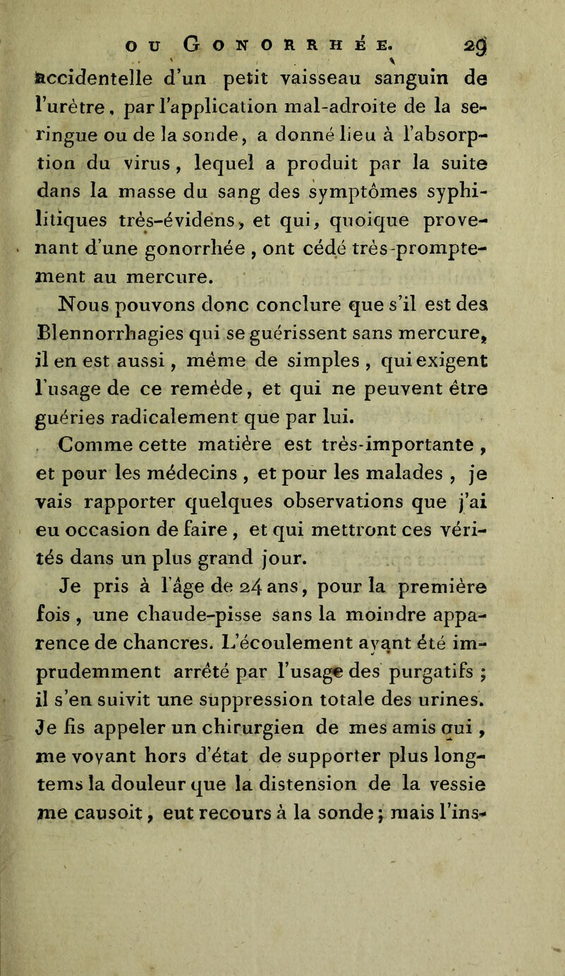 ■ r . ■ \ Accidentelle d’un petit vaisseau sanguin de l’urètre, parlapplication mal-adroite de la se- ringue ou de la sonde, a donné lieu à l’absorp- tion du virus, lequel a produit par la suite dans la masse du sang des symptômes syphi- litiques trés-évidéns> et qui, quoique prove- nant d’une gonorrhée , ont cédé très-prompte- ment au mercure. ' » Nous pouvons donc conclure que s’il est des Blennorrhagies qui se guérissent sans mercure, il en est aussi, meme de simples , qui exigent l’usage de ce remède, et qui ne peuvent être guéries radicalement que par lui. Comme cette matière ^est très-importante , et pour les médecins , et pour les malades , je vais rapporter quelques observations que j’ai eu occasion de faire , et qui mettront ces véri- tés dans un plus grand jour. Je pris à l’âge de 24ans, pour la première fois , une chaude-pisse sans la moindre appa- rence de chancres. L’écoulement ayant été im- prudemment arreté par l’usage des purgatifs ; il s’en suivit une suppression totale des urines. Je hs appeler un chirurgien de mes amis qui, me voyant hors d’état de supporter plus long- tems la douleur que la distension de la vessie me eau soit, eut recours à la sonde ; mais Tins-