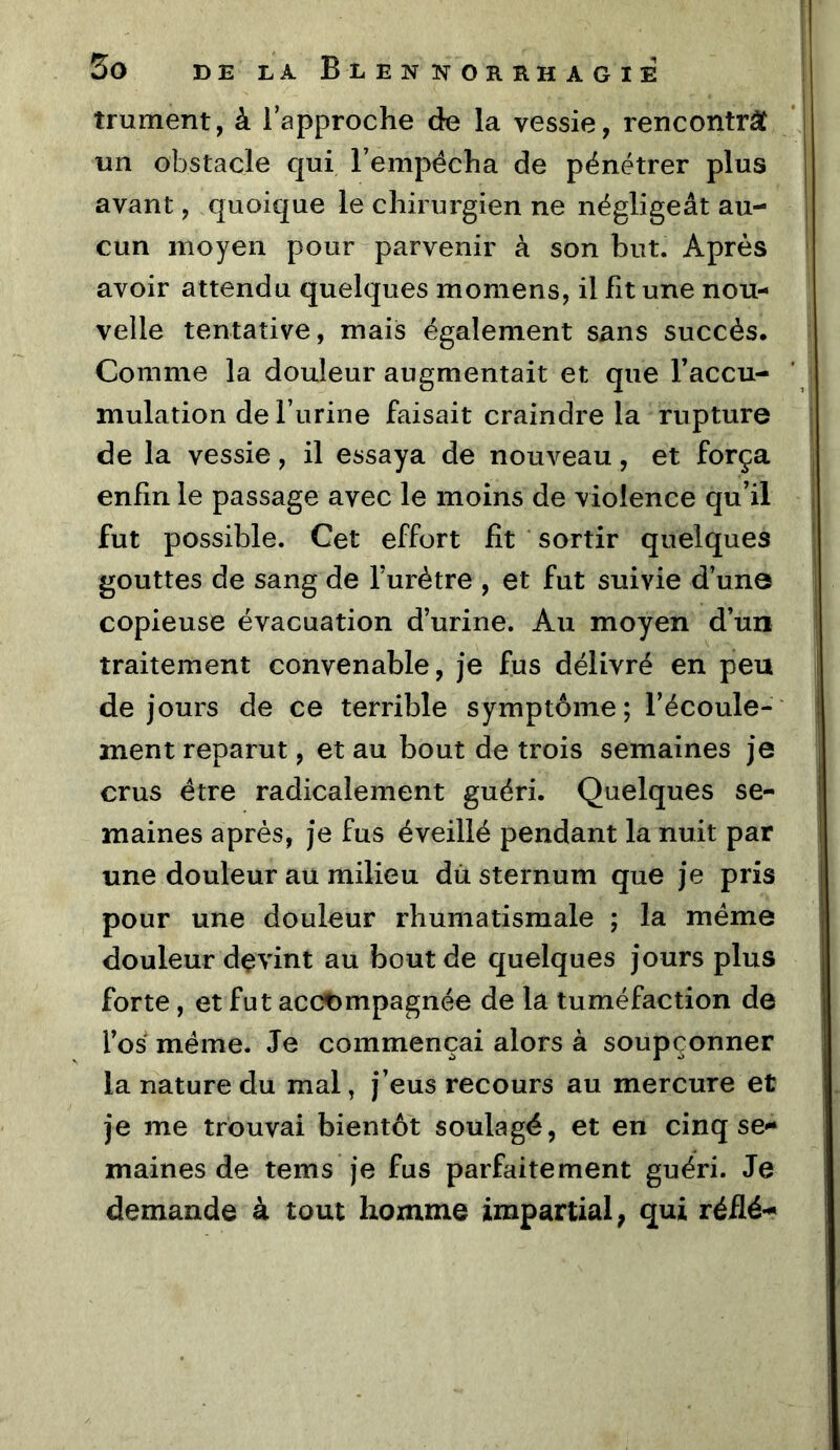 îrument, à 1 approche de la vessie, rencontrât un obstacle qui l’empécha de pénétrer plus avant, quoique le chirurgien ne négligeât au- cun moyen pour parvenir à son but. Après avoir attendu quelques momens, il fit une nou- velle tentative, mais également sans succès. Comme la douleur augmentait et que Taccu- mulation de l’urine faisait craindre la rupture de la vessie, il essaya de nouveau, et força enfin le passage avec le moins de violence qu’il fut possible. Cet effort fît sortir quelques gouttes de sang de l’urètre , et fut suivie d’un© copieuse évacuation d’urine. Au moyen d’un traitement convenable, je fus délivré en peu de jours de ce terrible symptôme; l’écoule- ment reparut, et au bout de trois semaines je crus être radicalement guéri. Quelques se- maines après, je fus éveillé pendant la nuit par une douleur au milieu dû. sternum que je pris pour une douleur rhumatismale ; la meme douleur devint au bout de quelques jours plus forte, et fut accompagnée de la tuméfaction de l’os même. Je commençai alors à soupçonner la nature du mal, j’eus recours au mercure et je me trouvai bientôt soulagé, et en cinq se- maines de tems je fus parfaitement guéri. Je demande à tout homme impartial, qui réflé-