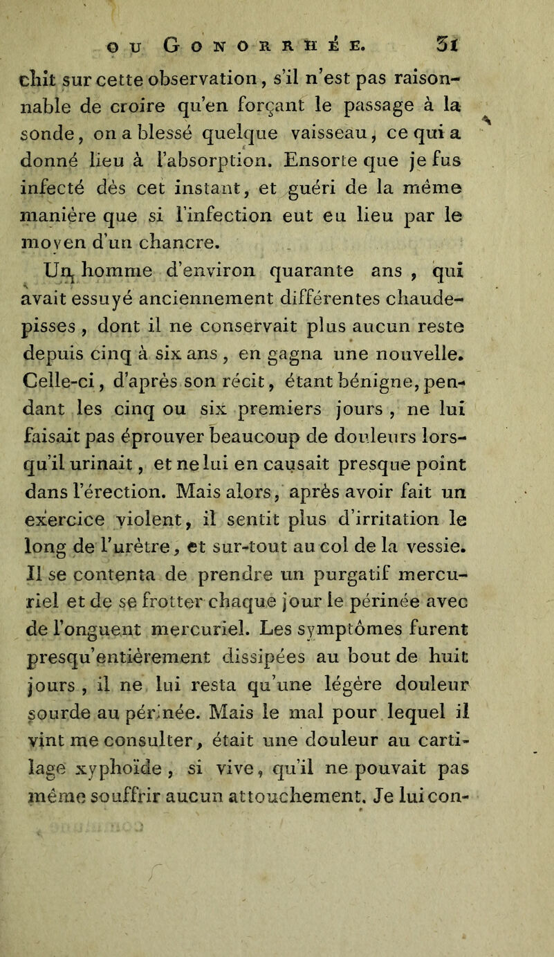 clilt sur cette observation, s’il n’est pas raison- nable de croire qu’en forçant le passage à la sonde, on a blessé quelque vaisseau, ce qui a donné lieu à l’absorption. Ensorte que je fus infecté dés cet instant, et guéri de la même manière que si l’infection eut eu lieu par le nioven d’un chancre. Urij homme d’environ quarante ans , qui avait essuyé anciennement différentes chaude- pisses , dont il ne conservait plus aucun reste depuis cinq à six ans , en gagna une nouvelle. Celle-ci, d’après son récit, étant bénigne, pen- dant les cinq ou six premiers jours , ne lui faisait pas éprouver beaucoup de douleurs lors- qu’il urinait, et ne lui en causait presque point dans l’érection. Mais alors, après avoir fait un exercice violent, il sentit plus d’irritation le long de l’urètre, et sur-tout au col de la vessie. Il se contenta de prendre un purgatif mercu- riel et de se frotter chaque jour le périnée avec de l’onguent mercuriel. Les symptômes furent presqu’entièrement dissipées au bout de huit jours , il ne lui resta qu’une légère douleur sourde au périnée. Mais le mal pour lequel il vint me consulter, était une douleur au carti- lage xyphoïde , si vive, qu’il ne pouvait pas même souffrir aucun attouchement. Je luicon-