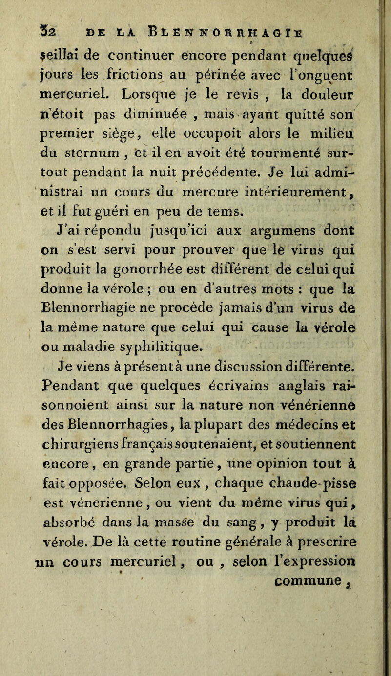 çeillaî de continuer encore pendant quelques^' jours les frictions au périnée avec l’onguent mercuriel. Lorsque je le revis , la douleur n’étoit pas diminuée , mais ayant quitté son premier siège ^ elle occupoit alors le milieu du sternum , et il en avoit été tourmenté sur- tout pendant la nuit précédente. Je lui admi- nistrai un cours du mercure intérieurement, et il fut guéri en peu de tems. J’ai répondu jusqu’ici aux argumens dont on s’est servi pour prouver que le virus qui produit la gonorrhée est différent de celui qui donne la vérole ; ou en d’autres mots : que la Blennorrhagie ne procède jamais d’un virus de la même nature que celui qui cause la vérole ou maladie syphilitique. Je viens à présenta une discussion différente. Pendant que quelques écrivains anglais rai- sonnoient ainsi sur la nature non vénérienne des Blennorrhagies, la plupart des médecins et chirurgiens français soutenaient, et soutiennent encore , en grande partie, une opinion tout à fait opposée. Selon eux , chaque chaude-pisse est vénérienne, ou vient du meme virus qui, absorbé dans la masse du sang, y produit la vérole. De là cette routine générale à prescrire un cours mercuriel, ou , selon l’expression commune,