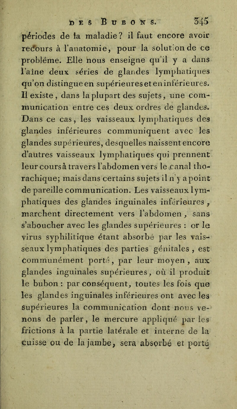 périodes de îa maladie? il faut encore avoir recfours à l’anatomie, pour la solution de ce problème. Elle hous enseigne qu’il y a dans l’aîne deux: séries de glandes lymphatiques qu’on distingue en supérieures et eu inférieures. Il existe , dans la plupart des sujets, une com- munication entre ces deux ordres de glandes. Dans ce cas, les vaisseaux lymphatiques des glandes inférieures communiquent avec les glandes supérieures, desquelles naissent encore d’autres vaisseaux lymphatiques qui prennent leur coursà travers l’abdomen vers le canal tho- rachique; mais dans certains sujets il n’y a point de pareille communication. Les vaisseaux lym- phatiques des glandes inguinales inférieures marchent directement vers l’abdomen, sans s’aboucher avec les glandes supérieures : or le virus syphilitique étant absorbé par les vais- seaux lymphatiques des parties génitales , est communément porté, par leur moyen, aux glandes inguinales supérieures, où il produit le bubon : par conséquent, toutes les fois que les glandes inguinales inférieures ont avec les Supérieures la communication dont nous ve- nons de parler, le mercure appliqué par les frictions à la partie latérale et interne de la cuisse ou de la jambe, sera absorbé et porté