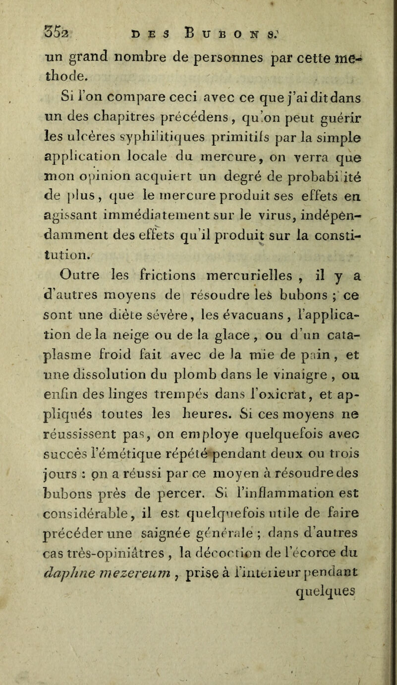 un grand nombre de personnes par cette me-^ thode. Si ion compare ceci avec ce que j’ai dit dans un des chapitres précédons, qu!on peut guérir les ulcères syphilitiques primitifs par la simple application locale du mercure, on verra que mon opinion acquiert un degré de probabiuté de plus, que le mercure produit ses effets en agissant immédiatement sur le virus, indépen- damment des effets qu’il produit sur la consti- tution.^ Outre les frictions mercurielles , il y a d’autres moyens de résoudre le^ bubons ; ce sont une diète sévère, les évacuans , l’applica- tion delà neige ou de la glace , ou d’un cata- plasme froid fait avec de la mie de pain , et une dissolution du plomb dans le vinaigre , ou enfin des linges trempés dans l’oxicrat, et ap- pliqués toutes les heures. Si ces moyens ne réussissent pas, on employé quelquefois avec succès l’émétique répété^pendant deux ou trois jours : pn a réussi par ce moyen à résoudre des bubons près de percer. Si l’inflammation est considérable, il est quelquefois utile de faire précéder une saignée générale ; dans d’autres cas très-opiniâtres , la décoction de l’écorce du dapJine niezereum , prise à finteiieur [îendant quelques /
