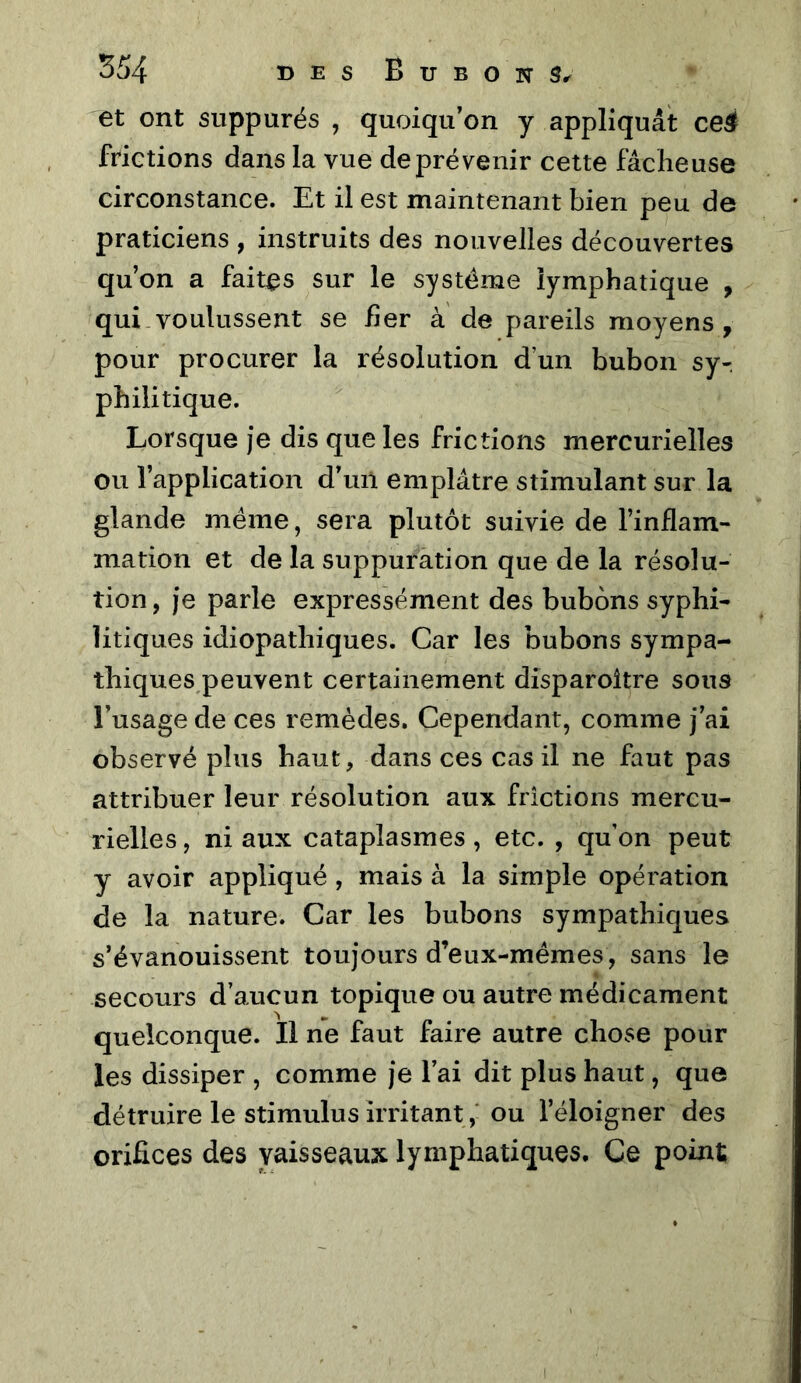 et ont suppurés , quoiqu’on y appliquât ce4 frictions dans la vue de prévenir cette fâcheuse circonstance. Et il est maintenant bien peu de praticiens , instruits des nouvelles découvertes qu’on a faites sur le système lymphatique , qui voulussent se her à de pareils moyens, pour procurer la résolution d’un bubon sy-. phili tique. Lorsque je dis que les frictions mercurielles ou l’application d’uil emplâtre stimulant sur la glande même, sera plutôt suivie de l’inflam- mation et de la suppuration que de la résolu- tion , je parle expressément des bubons syphi- litiques idiopathiques. Car les bubons sympa- thiques peuvent certainement disparoître sous l’usage de ces remèdes. Cependant, comme j’ai observé plus haut, dans ces cas il ne faut pas attribuer leur résolution aux frictions mercu- rielles , ni aux cataplasmes, etc. , qu’on peut y avoir appliqué , mais à la simple opération de la nature. Car les bubons sympathiques s’évanouissent toujours d’eux-mémes, sans le secours d’aucun topique ou autre médicament quelconque. Il ne faut faire autre chose pour les dissiper , comme je l’ai dit plus haut, que détruire le stimulus irritant ,* ou l’éloigner des orifices des vaisseaux lymphatiques. Ce point