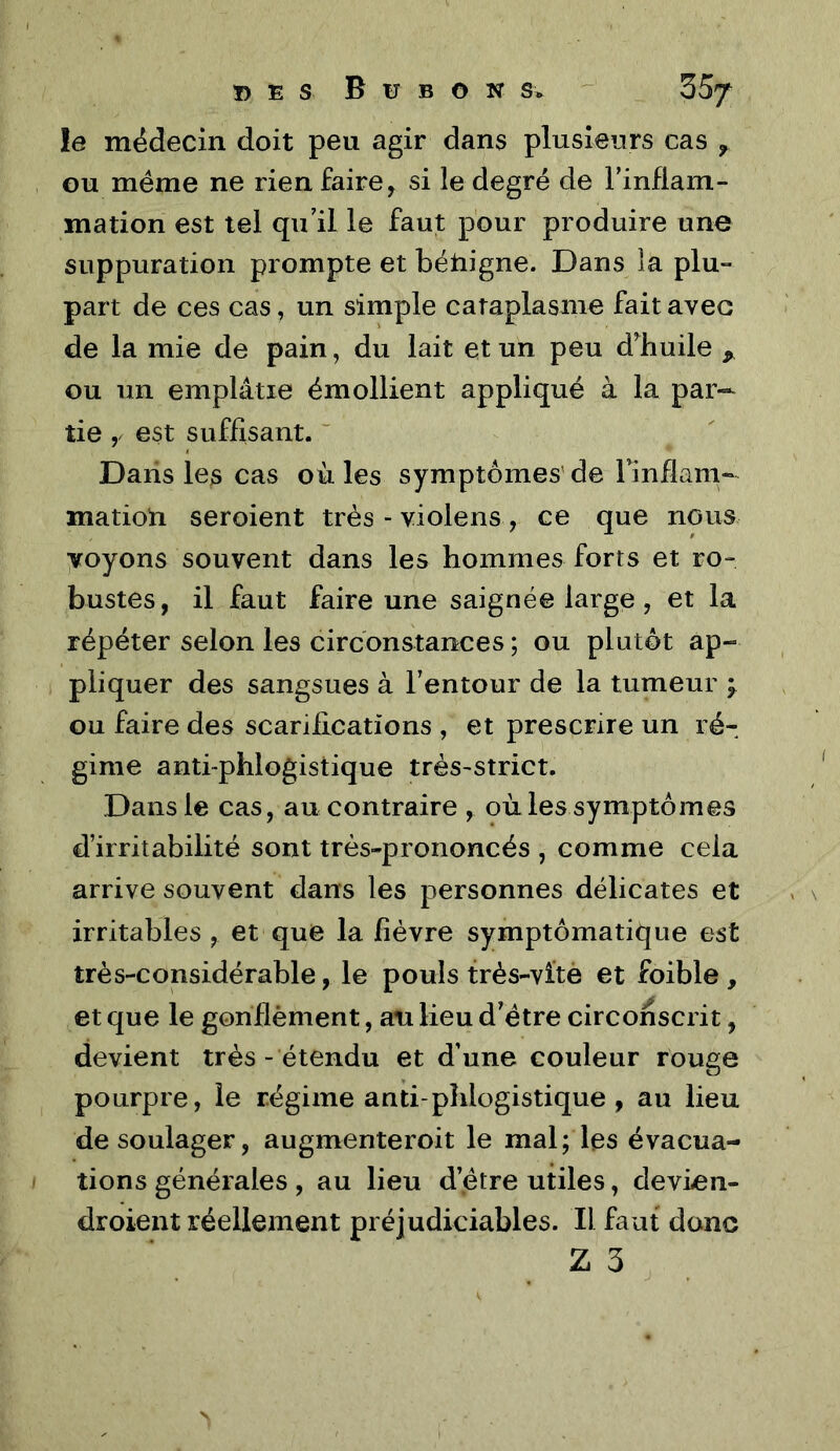 ï> E s B U B O N s. ^ _ 35/ le médecin doit peu agir dans plusieurs cas , ou meme ne rien faire, si le degré de Finfiam- mation est tel qu'il le faut pour produire une suppuration prompte et béliigne. Dans la plu- part de ces cas, un simple cataplasme fait avec de la mie de pain, du lait et un peu d^huile ^ ou un emplâtre émollient appliqué à la par- tie y est suffisant. ~ Dans les cas où les symptômes' de Finflam- matioti seroient très - violens, ce que nous voyons souvent dans les hommes forts et ro- bustes, il faut faire une saignée large, et la répéter selon les circonstances ; ou plutôt àp-» pliquer des sangsues à Fentour de la tumeur ^ ou faire des scarifications , et prescrire un ré- gime anti-phlogistique très-strict. Dans le cas, au contraire , où les symptômes d’irritabilité sont très-prononcés , comme cela arrive souvent dans les personnes délicates et irritables , et que la fièvre symptômatique est très-considérable, le pouls frès-vitè et foible , et que le gonflèment, au lieu d'étre circonscrit, devient très- étendu et d’une couleur rouge pourpre, le régime anti phlogistique, au lieu de soulager, augmenteroit le mal; les évacua- tions générales , au lieu d’étre utiles, devien- droient réellement préjudiciables. Il faut donc Z 3